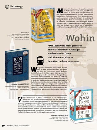 M
it einer frischen, neuen Herangehensweise an
die Welt, in der wir heute leben, bietet Patricia
Schultz in »1000 Places To See Before You
Die« sowohl Sofa-Reisenden als auch mit allen Wassern
gewaschenen Weltenbummlern einen anregenden Vor-
geschmack auf die Schätze der Welt, wie sie jetzt ist, und
ermöglicht ihnen, absolute Traumreisen zu planen. Die-
se limitierte, überarbeitete Jubiläumsausgabe enthält
200 neue Ziele, z.B. die Amalﬁküste, die Magao-Höhlen in
China oder der Lake District in Chile und 28 neue Länder,
z.B. Ghana, Nicaragua, Estland, Mosambik und Kroatien.
Wohin
»Das Leben wird nicht gemessen
an der Zahl unserer Atemzüge,
sondern an den Orten
und Momenten, die uns
den Atem rauben« (Patricia Schultz)
Patricia Schultz
1000 Places To See Before You Die
Limitierte überarbeitete Jubiläumsausgabe
1.220 S., farb. Abb., € 15,– Vista Point
erscheint am 25. März 2020
1000 Places To See Before You Die
Deutschland, Österreich, Schweiz
1.216 S., farb. Abb., € 19,90 Vista Point
erscheint am 25. März 2020
V
iele Autoren waren es, die für »1000 Places To See Before You Die«
gereist sind und gründlich recherchiert haben, um alle bestehenden
Artikel der letzten Ausgabe grundlegend zu überarbeiten und zu aktu-
alisieren. Herausgekommen ist dabei ein inspirierendes Potpourri aus Bekann-
tem und Überraschendem: Dabei sind berühmte Wahrzeichen, historisch
bedeutsame Bauwerke und bekannte Events ebenso wie besonders exquisite
Hotels und Restaurants. Daneben gibt es zahlreiche touristische Kleinode wie
die längste Hängeseilbrücke Deutschlands im Hunsrück oder eine unterirdische
Floßfahrt im Salzbergwerk in Berchtesgaden zu entdecken.
W
ie glücklich können wir uns schätzen, dass die
Welt so viele Wunder bereithält: vom Nebel,
der über der Chinesischen Mauer aufsteigt,
über Elefanten, die im Ngorongoro-Krater grasen, den
Sonnenuntergang an der wilden Küste Donegals bis zu
wirbelnden Tänzern bei einem Fest in Bhutan. Die Natur-
fotograﬁen von Patricia Schultz im Bildband »1000 Places
To See Before You Die« wecken das Fernweh! Von Stadt zu
Stadt, Kontinent zu Kontinent, mit jeder Seite wird die
Must-See-Liste länger und länger: vom Castle Trail in
Schottland bis zu den Weinbergen Bordeauxs, von Santo-
rini bis nach Phuket und von den Eishotels am nördlichen
Polarkreis bis zur Wüste Gobi in der Mongolei. Traumhaft!
Patricia Schultz
1000 Places To See Before You Die
Die Must-See-Liste der schönsten Reiseziele der
Welt im XXL-Bildband
544 S., farb. Abb., € 49,90 Vista Point
Patricia SchultzPatricia Schultz
50 Schöner lesen · Frühjahr 2020
Unterwegs
 
