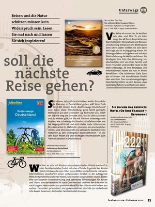 soll die
nächste
Reise gehen?
Redaktion kinderhotel.info
222 Familienhotels
Der Kinderhotelführer
400 S., farb. Abb., € 19,90
thematica
W
o lässt es sich mit Kindern am entspanntesten Urlaub machen? In
»222 Familienhotels« ﬁndet sich das ofﬁzielle Ergebnis des kinder-
hotel.info Awards 2020. Über 1.000 Bilder und zahlreiche relevante
Informationen verschaffen einen umfassenden Einblick in die aufregende
Welt der familienfreundlichen Hotels. Die meisten vorgestellten Hotels bieten
eine umfassende Kinderbetreuung und zahlreiche Einrichtungen für Kinder
und Eltern. Von der Nordsee bis nach Griechenland und von den Balearen bis
nach Ungarn kann man so das passende Hotel für den Urlaub mit Kindern aus-
suchen. Gesondert präsentiert und gekennzeichnet sind die 50 kinderhotel.
info Award Gewinner, die besten Familienhotels Europas.
Mr. and Mrs. T on Tour
Die schönsten Ziele Europas erfahren
#recharge: Auﬂaden und Kraft tanken
220 S., farb. Abb., € 29,90 teNeues Media
V
ier Jahre ist es nun her, da kauften
sich »Mr. und Mrs. T« ein Fahr-
zeug, das all ihren Ansprüchen an
Nachhaltigkeit, Klimaschutz und Ressour-
censchonung entsprach: ein Elektroauto.
Zwei Jahre später stellten sie sich dann
die Frage, ob sie mutig genug wären, ihr
bisherigesLebenaufzugebenundmitdem
Elektrofahrzeug die Welt zu erfahren. Sie
kündigten ihre Jobs, ihre Wohnung, ver-
abschiedeten sich von ihrer Familie und
ihren Freunden und sind bis heute in der
Welt unterwegs. All ihre Reisetipps und
Informationen haben sie nun in ihrem
Reiseführer »Die schönsten Ziele Euro-
pas erfahren« mit wunderbaren Eindrü-
cken von ihrer Tour zusammengetragen.
Gleichzeitig liefern sie den Beweis, dass
nachhaltig fahren so einfach sein kann.
bikeline Radtourenbuch
Radfernwege Deutschland
Das Standardwerk
702 S., farb. Abb., € 12,– Esterbauer
S
ie können sich nicht entscheiden, wohin Ihre nächs-
te Radreise in Deutschland gehen soll? Kein Prob-
lem! Mit diesem Buch „Radfernwege Deutschland“
wird Ihnen diese Entscheidung ganz leicht gemacht.
Wählen Sie aus den schönsten 149 Radrouten aus, erfah-
ren Sie wie lang die Strecken sind, was es alles zu sehen
und zu erleben gibt, ob Sie mit Kindern unterwegs sein
können, wie schwierig die Strecke zu befahren oder wie
die Wegequalität ist und noch vieles mehr. Informative
Streckenkarten im Maßstab 1:500.000, ein anschauliches
Höhen- und Streckenproﬁl und zahlreiche textliche Infor-
mationen zu den wichtigsten Radreisethemen – in die-
sem Buch ﬁnden Sie alle wichtigen Informationen zum
Thema Radreisen in Deutschland.
Reisen und die Natur
schützen müssen kein
Widerspruch sein: Lesen
Sie mal nach und lassen
Sie sich inspirieren!
Sie suchen das perfekte
Hotel für Ihre Familie? –
Gefunden!
nächste
51Schöner lesen · Frühjahr 2020
Unterwegs
 