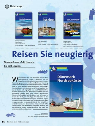 &Heidi Schmitt
Dänemark – Nordseeküste
416 S., farb. Abb., € 19,90 Michael Müller
Andreas Haller
Golf von Neapel
Ischia, Sorrent, Capri, Amalﬁ
432 S., farb. Abb., € 20,90 Michael Müller
Lore Marr-Bieger
Istrien
384 S., farb. Abb., € 19,90 Michael Müller
Sabine Gorsemann
Südschweden
inklusive Stockholm
552 S., farb. Abb., € 22,90 Michael Müller
&&
Reisen Sie neugierig
&
Reisen Sie neugierig
&Dänemark von »Cold Hawaii«
bis echt »hygge«
W
eißer Strand bis zum Horizont, blaues Meer
und malerische Dünen – Dänemarks 500 km
lange Nordseeküste lädt ein zu entspannenden
Spaziergängen, einem erfrischenden Bad in der Brandung
und wärmenden Abenden am Kaminfeuer. Heidi Schmitt
zeigt in ihrem Michael Müller-Reiseführer »Dänemark –
Nordseeküste«, was das Land der Wikinger darüber hin-
aus zu bieten hat: Highlights wie das UNESCO-Weltna-
turerbe Wattenmeer, die Mittelalterstadt Ribe und den
Künstlerort Skagen, aber auch Kirchen, Leuchttürme,
Museen, Hafenstädte, Wanderdünen und sehenswerte
Inseln. Das Buch gibt viele Tipps für Aktivitäten in der
Natur und actionreichen Wassersport. Dänemark begeis-
tert auch Kinder – sie haben Spaß in faszinierenden Mee-
resaquarien oder im Legoland Billund. Der Reiseführer
erzählt interessante Geschichten, bietet reizvolle GPS-
Touren, ﬁndet tolle Wohnmobil-Stellplätze, blickt in die
Kochtöpfe der neuen nordischen Küche und stellt die
schönsten Wellness-Oasen vor.
54 Schöner lesen · Frühjahr 2020
Unterwegs
 