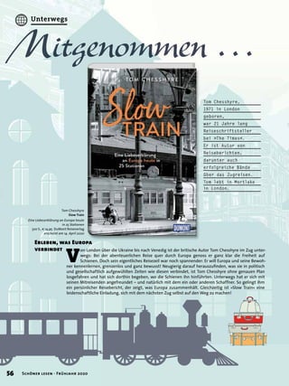 V
on London über die Ukraine bis nach Venedig ist der britische Autor Tom Chesshyre im Zug unter-
wegs: Bei der abenteuerlichen Reise quer durch Europa genoss er ganz klar die Freiheit auf
Schienen. Doch sein eigentliches Reisezeil war noch spannender: Er will Europa und seine Bewoh-
ner kennenlernen, grenzenlos und ganz bewusst! Neugierig darauf herauszuﬁnden, was sie in politisch
und gesellschaftlich aufgewühlten Zeiten wie diesen verbindet, ist Tom Chesshyre ohne genauen Plan
losgefahren und hat sich dorthin begeben, wo die Schienen ihn hinführten. Unterwegs hat er sich mit
seinen Mitreisenden angefreundet – und natürlich mit dem ein oder anderen Schaffner. So gelingt ihm
ein persönlicher Reisebericht, der zeigt, was Europa zusammenhält. Gleichzeitig ist »Slow Train« eine
leidenschaftliche Einladung, sich mit dem nächsten Zug selbst auf den Weg zu machen!
Tom Chesshyre
Slow Train
Eine Liebeserklärung an Europa heute
in 25 Stationen
320 S., € 14,95 DuMont Reiseverlag
erscheint am 14. April 2020
Mitgenommen …Mitgenommen …Mitgenommen …Mitgenommen …Mitgenommen …Mitgenommen …Mitgenommen …Mitgenommen …Mitgenommen …Mitgenommen …Mitgenommen …Mitgenommen …Mitgenommen …Mitgenommen …Mitgenommen …Mitgenommen …Mitgenommen …Mitgenommen …
Erleben, was Europa
verbindet
Tom Chesshyre,
1971 in London
geboren,
war 21 Jahre lang
Reiseschriftsteller
bei »The Times«.
Er ist Autor von
Reiseberichten,
darunter auch
erfolgreiche Bände
über das Zugreisen.
Tom lebt in Mortlake
in London.
56 Schöner lesen · Frühjahr 2020
Unterwegs
 