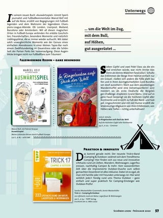 Praktisch & innovativ
Julia E. Schultz
In Ringelsocken aufs Dach der Welt
Auf die höchsten Gipfel aller Kontinente
352 S., € 20,– Gmeiner
D
as kommt gerade recht: Der neueste Trick17-Band
»Camping & Outdoor« widmet sich dem Trendthema
Camping! Hier ﬁnden sich 222 neue und innovative
Lifehacks rund um Zelten, Wandern, Wohnwagen, Lagerfeu-
eressen, nachhaltig Campen & mehr: Vom wasserdichten
Zelt über die improvisierte Outdoor-Dusche zum selbst-
gemachten Dosenbrot ist alles inklusive. Dabei ist es egal, ob
man mit Familie oder mit Freunden unterwegs ist: Hier wird
wirklich jede/r fündig rund ums Thema Outdoor – ganz
einfach und super praktisch für Camping-Einsteiger wie
Outdoor-Proﬁs!
Marcel Reif, mit Patrick Strasser
Auswärtsspiel
Meine schönsten Reisen durch Fußball-Europa
272 S., € 18,– echt EMF
… um die Welt im Zug,
mit dem Ball,
auf Höhen,
gut ausgerüstet …
I
n seinem neuen Buch »Auswärtsspiel« nimmt Sport-
journalist und Fußballkommentator Marcel Reif mit
auf die Reise, erzählt von Begegnungen mit Fußball-
legenden und dem Wahnsinn der legendären Cham-
pions-League-Abende. Ob London, Liverpool, Mailand,
Barcelona oder Amsterdam: Mit all diesen magischen
Orten in Fußball-Europa verbinden ihn erlebte Geschich-
ten, Freundschaften, besondere Momente und natürlich
Lieblingsplätze, die er immer wieder aufsucht. Mit dabei
solch unvergleichliche Momente wie der Genuss eines
einfachen Abendessens in einer kleinen Tapas-Bar nach
einem Zwölfstundentag im Dauerstress oder die Schön-
heit der Pariser Parks bei Sonnenaufgang: Diese Augen-
blicke bringen nicht nur Fußballfans zum Träumen!
Faszinierende Reisen – ganz besonders
Sandra Westenhöfer-Grammeth, Armin Westenhöfer
Trick 17 – Camping & Outdoor
222 Lifehacks rund um Natur, Lagerfeuer & Wohnwagen
320 S., € 19,– TOPP Verlag
erscheint am 12. März 2020
S
ieben Gipfel und zwei Pole! Dass sie die ein-
mal erreichen würde, war nicht immer klar.
Denn als kleines Mädchen fand Julia E. Schultz
das Erklimmen der Berge ihrer Heimat einfach nur
ein Gräuel: »Sollen sich andere die Füße platt lau-
fen und in ihren durchgeschwitzten Cord-Bundho-
sen doof aussehen!« Doch aus dem pausbäckigen
Wandermuffel wird eine Extremsportlerin! 2017
meistert sie als erste Deutsche die Bergstei-
ger-Challenge »Explorers Grand Slam«. Und auf ei-
gene Faust bezwingt sie die höchsten Gipfel aller
Kontinente und erreicht zu Fuß den Nord- und Süd-
pol. Ungeschminkt und mit viel Humor erzählt die
lebenslustige Allgäuerin von ihren Erlebnissen, von
Höhen wie Tiefen – richtig unterhaltsam!
57Schöner lesen · Frühjahr 2020
Unterwegs
 