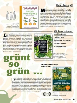 Mit diesen »grünen«,
nachhaltigen
Schätzchen
bekommt man Lust
aufs Gärtnern
und die Natur
John Seymour
Das neue Buch vom Leben auf dem Lande
408 S., € 26,95 Dorling Kindersley
Simon Akeroyd
Selbstversorgung für Einsteiger
Große Ernte im kleinen Garten
256 S., € 16,95 Dorling Kindersley
grünt
so
grün …
L
ieblingskräuter anbauen leicht gemacht: Mit die-
sem Kräuterbuch wird’s nicht nur im Garten, auf
Balkon oder Fensterbank grün, sondern auch im
Kochtopf. Das liebevoll gestaltete Buch ist praktischer
Ratgeber und Kräuter-Kochbuch in einem! Hier werden
die 120 beliebtesten Kräuter porträtiert, Anleitungen zur
Pﬂege gezeigt und über 60 Rezepte mit Kräutern vorge-
stellt. Von der Kräuterküche oder dem Kräutergarten
geht’s also direkt ab in den Kochtopf – das ist praxisnahe
Kräuterkunde zum Nachkochen, von einem bestechenden
Duo: Jeff Cox, Gärtner und Autor von Büchern über Ernäh-
rung und Garten, hat sich mit Köchin Marie-Pierre Moine
zusammengetan – unwiderstehlich!
M
it Gartenexperte Simon Akeroyd geht’s in wenigen
Schritten zum eigenen Gemüsegarten – der perfek-
te Einstieg in die Selbstversorgung! Diese praxisori-
entierte Anleitung beschert große Ernten in kleinen Gärten.
Ob aromatische Tomaten oder herrlich süße Beeren – mit die-
sem Gartenbuch kann man schon bald ernten, was man
selbst gesät oder gepﬂanzt hat. In nur zehn Schritten führt
der Ratgeber zum eigenen Nutzgarten. Perfekt für Einsteiger,
die einen kleinen Garten besitzen und ihr Obst und Gemüse
selber anbauen wollen! Mit praxiserprobten, leicht nachvoll-
ziehbaren Anleitungen, über 600 Fotos und besonderen Gar-
tenprojekten speziell für Hochbeete und Co. wird man ruck-
zuck zum Selbstversorger. Richtig zielorientiert!
D
as umfassende Nachschlagewerk vom Gründervater der Selbstversor-
ger-Bewegung John Seymour ist ein unverzichtbarer Klassiker für Selbst-
versorger und alle, die es werden wollen. Ob eigener Nutzgarten, Tierzucht
oder Bierbrauen – in dieser Neuauﬂage des Bestsellers steht alles, was (angehen-
de) Selbstversorger wissen müssen. Das praktische, realitätsnahe Handbuch er-
läutert fundiert und mit zahlreichen stimmungsvollen Illustrationen im Retro-Stil
jedes Detail zum Leben auf dem Land. So funktioniert zurück zur Natur: ein Rund-
um-Einblick in das Thema Selbstversorgung vom Top-Landwirtschaftsexperten
Großbritanniens – profund und ausführlich; auch als Inspirationsquelle für alle,
die sich in der Stadt nach dem Landleben sehnen, geeignet!
Jeff Cox, Marie-Pierre Moine
Küchenkräuter anbauen & genießen
Mit mehr als 60 Rezepten
192 S., € 12,95 Dorling Kindersley
Selbstversorger-Bibel
ganz aktuell
63Schöner lesen · Frühjahr 2020
Natur, Garten
 