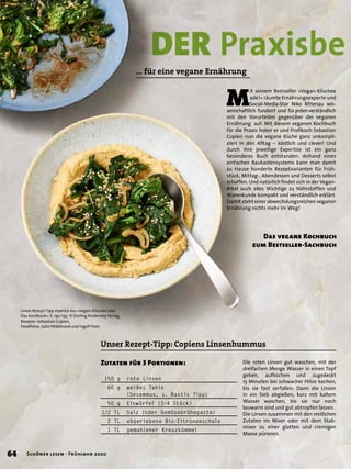 … für eine vegane Ernährung
M
it seinem Bestseller »Vegan-Klischee
ade!« räumte Ernährungsexperte und
Social-Media-Star Niko Rittenau wis-
senschaftlich fundiert und für jeden verständlich
mit den Vorurteilen gegenüber der veganen
Ernährung auf. Mit diesem veganen Kochbuch
für die Praxis holen er und Proﬁkoch Sebastian
Copien nun die vegane Küche ganz unkompli-
ziert in den Alltag – köstlich und clever! Und
durch ihre jeweilige Expertise ist ein ganz
besonderes Buch entstanden: Anhand eines
einfachen Baukastensystems kann man damit
zu Hause hunderte Rezeptvarianten für Früh-
stück, Mittag-, Abendessen und Desserts selbst
schaffen. Und natürlich ﬁndet sich in der Vegan-
Bibel auch alles Wichtige zu Nährstoffen und
Warenkunde kompakt und verständlich erklärt.
Damit steht einer abwechslungsreichen veganen
Ernährung nichts mehr im Weg!
Unser Rezept-Tipp stammt aus »Vegan-Klischee ade!
Das Kochbuch«, S. 192/193 © Dorling Kindersley Verlag,
Rezepte: Sebastian Copien,
Foodfotos: Julia Hildebrand und Ingolf Hatz
DER PraxisbePraxisbe
Unser Rezept-Tipp: Copiens Linsenhummus
Das vegane Kochbuch
zum Bestseller-Sachbuch
Zutaten für 3 Portionen:
150 g rote Linsen
60 g weißes Tahin
(Sesammus, s. Bastis Tipp)
50 g Eiswürfel (3–4 Stück)
1/2 TL Salz (oder Gemüsebrühepaste)
2 TL abgeriebene Bio-Zitronenschale
1 TL gemahlener Kreuzkümmel
Die roten Linsen gut waschen, mit der
dreifachen Menge Wasser in einen Topf
geben, aufkochen und zugedeckt
15 Minuten bei schwacher Hitze kochen,
bis sie fast zerfallen. Dann die Linsen
in ein Sieb abgießen, kurz mit kaltem
Wasser waschen, bis sie nur noch
lauwarm sind und gut abtropfen lassen.
Die Linsen zusammen mit den restlichen
Zutaten im Mixer oder mit dem Stab-
mixer zu einer glatten und cremigen
Masse pürieren.
64 Schöner lesen · Frühjahr 2020
 
