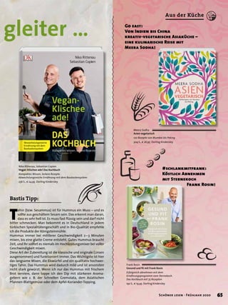 #schlankmitfrank:
Köstlich Abnehmen
mit Sternekoch
Frank Rosin!
Meera Sodha
Asien vegetarisch
120 Rezepte von Mumbai bis Peking
304 S., € 26,95 Dorling Kindersley
Niko Rittenau, Sebastian Copien
Vegan-Klischee ade! Das Kochbuch
Kompaktes Wissen, leckere Rezepte.
Abwechslungsreiche Ernährung mit dem Baukastensystem
256 S., € 24,95 Dorling Kindersley
Frank Rosin
Gesund und ﬁt mit Frank Rosin
Erfolgreich abnehmen mit dem
Ernährungsprogramm vom Sternekoch.
Das Kochbuch mit 75 Rezepten
192 S., € 19,95 Dorling Kindersley
gleiter … Go east:
Von Indien bis China
kreativ-vegetarische Asiaküche –
eine kulinarische Reise mit
Meera Sodha!
T
ahin (bzw. Sesammus) ist für Hummus ein Muss – und es
sollte aus geschältem Sesam sein. Das erkennt man daran,
dass es sehr hell ist. Es muss fast ﬂüssig sein und darf nicht
bitter schmecken. Man bekommt es in Deutschland in jedem
türkischen Spezialitätengeschäft und in Bio-Qualität empfehle
ich die Produkte der Königsteinmühle.
Hummus immer bei mittlerer Geschwindigkeit 2–3 Minuten
mixen, bis eine glatte Creme entsteht. Gutes Hummus braucht
Zeit, und Ihr solltet es niemals im Hochleistungsmixer bei voller
Geschwindigkeit mixen.
Diese Art der Zubereitung ist die klassische und originale (Linsen
ausgenommen) und funktioniert immer. Das Wichtigste ist hier
das langsame Mixen, die Eiswürfel und ein qualitativ hochwer-
tiges Tahin. Das Hummus wird dadurch mild und ist ansonsten
nicht stark gewürzt. Wenn ich nur das Hummus mit frischem
Brot serviere, dann toppe ich den Dip mit stärkeren Aroma-
gebern wie z. B. der Schnellen Gremolata, dem Asiatischen
Pfannen-Blattgemüse oder dem Apfel-Koriander-Topping.
Bastis Tipp:
#schlankmitfrank:
65Schöner lesen · Frühjahr 2020
Aus der Küche
 