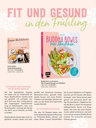FIT UND GESUND
in den Frühling
SCHLANK UND GESUND
MIT BUNTEN BOWLS!
Auf den Speisekarten angesag-
ter Lokale sind sie mittlerweile ein
Muss: Buddha Bowls machen nicht
nur glücklich und zufrieden, son-
dern sind noch dazu richtig gesund.
Die ausgewogene Zusammenstel-
lung aus Kohlenhydrat-, Fett- und
Proteinquellen versorgt den Körper
mit allem, was er braucht, um Kraft
zu tanken.
Buddha Bowls machen aber nicht nur
glücklich, sondern lassen sich auch
ber als auch Vegetarier und Veganer
kommen auf ihre Kosten. Mit diesen
Schüsseln voller Glück kommt jeder
gesund und genussvoll durch den
Tag! Als besonderes i-Tüpfelchen bie-
tet das Buch in einem Vorratsspecial
selbstgemachte Saucen und Einge-
legtes. Hier kann der Leser Zutaten
munter selbst kombinieren und nach
Lust und Laune eigene Buddha Bowls
kreieren. Der Kreativität sind keine
Grenzen gesetzt!
Koch‘s einfach –
Lässige Studentenküche!
ISBN: 978-3-96093-684-8
20,00 € (DE) / 20,60 € (AT)
Buddha Bowls zum Abnehmen
Über 50 gesunde Rezepte zum Wohlfühlen
ISBN: 978-3-96093-678-7
18,00 € (DE) / 18,50 € (AT)
in den Frühling
perfekt zum Abnehmen einsetzen.
Sattmacher-Carbs, gesunde Fette,
leichte Saucen, eine extra Portion
Proteine und knackiges Gemüse ma-
chen aus den Bowls eine kalorienbe-
wusste Mahlzeit.
SO SCHMECKT GLÜCK!
Die über 50 Rezepte bieten eine
bunte abwechslungsreiche Mischung
an Frühstücks-Bowls, warmen und
kalten Bowls. Sowohl Fleischliebha-
 