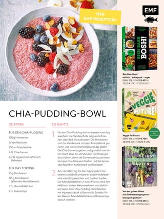 Bish Bash Bosh!
einfach – aufregend – vegan
ISBN: 978-3-96093-637-4
22,00 € (DE) / 22,70 € (AT)
Veggie for Future
ISBN: 978-3-96093-708-1
28,00 € (DE) / 28,80 € (AT)
Von der grünen Wiese
zum Selbstversorgergarten –
biologisch gärtnern
ISBN: 978-3-96093-592-6
25,00 € (DE) / 25,70 € (AT)
ZUTATEN
FÜR DEN CHIA-PUDDING
100g Himbeeren
1/3 Vanilleschote
350ml Mandeldrink
4EL Chia-Samen
1–2EL Agavendicksaft (nach
Belieben)
FÜR DAS TOPPING
25g Himbeeren
125g Brombeeren
(alternativ Heidelbeeren)
3EL Mandelblättchen
2EL Kokoschips
SO GEHT'S
1 Für den Chia-Pudding die Himbeeren vorsichtig
waschen. Die Vanilleschote längs aufschnei-
den, das Mark herauskratzen. Die Himbeeren
und das Vanillemark mit dem Mandeldrink pü-
rieren und in ein verschließbares Glas geben.
Die Chia-Samen zugeben und gründlich einrüh-
ren. Nach etwa 10–20 Minuten nochmals gut
durchrühren, damit die Samen nicht zusammen-
klumpen. Das Glas verschließen und die Samen
über Nacht im Kühlschrank quellen lassen.
2 Am nächsten Tag für das Topping die Him-
beeren und die Brombeeren (oder Heidelbee-
ren) vorsichtig waschen und trocken tupfen.
Die Mandelblättchen in einer Pfanne ohne Fett
hellbraun rösten. Herausnehmen und abküh-
len lassen. Den Chia-Pudding nach Belieben
mit Agavendicksaft süßen und in Schalen fül-
len, Beeren, Mandelblättchen und Kokoschips
darauf verteilen.
CHIA-PUDDING-BOWL
DER
EMF-REZEPTTIPP
erscheint
am
21. 4. 2020
 