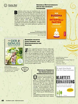 E
s kann unglaublich glücklich machen, selbst ange-
bautes Obst und Gemüse zu ernten und in der
Küche zu verwenden oder sogar im Winter einge-
legtes oder gut gelagertes Gemüse aus der Speisekam-
mer zu holen. Karoline Jönsson lebt und liebt das Land-
leben von ganzem Herzen: In ihrem Küchengarten, im
Gewächshaus, im Obst- oder Kräutergarten sowie in der
freien Natur ﬁndet sie alles, was sie für ihre Ernährung
braucht. In »Der Genuss wächst vor der Tür« gibt sie ne-
ben zahlreichen Rezepten viele Tipps zum Pﬂanzen und
Ernten aus dem eigenen Garten.
Besonders vielseitig
durch Sommer- und
Wintervarianten von
Rezepten
Karoline Jönsson
Der Genuss wächst vor der Tür
Tipps & Rezepte für Obst und Gemüse
152 S., farb. Abb., € 22,– Thorbecke
erscheint am 9. März 2020
Ü
ber kaum ein Thema streiten sich
Fachleute leidenschaftlicher als
darüber, was unserem Körper
guttut. In »Klartext Ernährung« tragen
die Ernährungsexperten Dr. med. Petra
Bracht und Prof. Dr. Claus Leitzmann
Fachwissen aus vielen Jahrzehnten For-
schung und Praxis zusammen. Mit den
neuesten wissenschaftlichen Erkennt-
nissen und einer klaren Sprache zeigen
sie, wie gute Ernährung gelingt und wie
sie zur Förderung der Selbstheilung bei-
trägt.
Das Sachbuch ist ab Mai auch als Hörbuch
erhältlich. (1 Mp3-CD, 8h, € 20,– Arkana)
Wertvolles Handbuch
für Orientierung im
Ernärhungsdschungel
Petra Bracht, Claus Leitzmann
Klartext: Ernährung
Die Antworten auf alle wichtigen Fragen zum
Thema Ernährung
400 S., € 22,– Mosaik
erscheint am 11. Mai 2020
B
uddhisten sehen Essen als meditativen Akt und sind
Experten fürs Intervallfasten. Denn wichtiger noch als
das Essen selbst ist der Zeitpunkt, wann wir essen und
wie sich die Phasen des Fastens und Essens abwechseln. Darin
liegt die Kunst, die schon vor 2.500 Jahren gelebt wurde und
die bei uns heute so populär ist. In »Wie Buddha das Inter-
vallfasten erfand« trifft folglich aktuelle Wissenschaft
auf alte spirituelle Lehren. Dan Zigmond und Tara Cottrell
unterhalten mit praktischen Lesehäppchen, um täglich kleine
Erfolge zu erringen und rundum gelassener, gesünder und
schlanker zu werden.
Originelle Motivationshilfe
für die neu entdeckte
Fastenform
Dan Zigmond, Tara Cottrell
Wie Buddha das Intervallfasten erfand
Und warum es dir heute beim Abnehmen hilft
180 S., € 16,99 TRIAS
68 Schöner lesen · Frühjahr 2020
Guter Rat
 