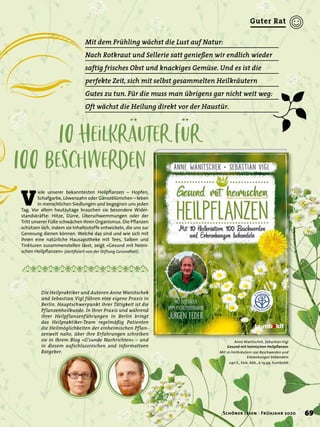 10Heilkräuter für
100Beschwerden
Mit dem Frühling wächst die Lust auf Natur:
Nach Rotkraut und Sellerie satt genießen wir endlich wieder
saftig frisches Obst und knackiges Gemüse. Und es ist die
perfekte Zeit, sich mit selbst gesammelten Heilkräutern
Gutes zu tun. Für die muss man übrigens gar nicht weit weg:
Oft wächst die Heilung direkt vor der Haustür.
V
iele unserer bekanntesten Heilpﬂanzen – Hopfen,
Schafgarbe, Löwenzahn oder Gänseblümchen – leben
in menschlichen Siedlungen und begegnen uns jeden
Tag. Vor allem heutzutage brauchen sie besondere Wider-
standskräfte: Hitze, Dürre, Überschwemmungen oder der
Tritt unserer Füße schwächen ihren Organismus. Die Pﬂanzen
schützen sich, indem sie Inhaltsstoffe entwickeln, die uns zur
Genesung dienen können. Welche das sind und wie sich mit
ihnen eine natürliche Hausapotheke mit Tees, Salben und
Tinkturen zusammenstellen lässt, zeigt »Gesund mit heimi-
schen Heilpﬂanzen« (zertiﬁziert von der Stiftung Gesundheit).
Anne Wanitschek, Sebastian Vigl
Gesund mit heimischen Heilpﬂanzen
Mit 10 Heilkräutern 100 Beschwerden und
Erkrankungen behandeln
240 S., farb. Abb., € 19,99 humboldt
Die Heilpraktiker und Autoren Anne Wanitschek
und Sebastian Vigl führen eine eigene Praxis in
Berlin. Hauptschwerpunkt ihrer Tätigkeit ist die
Pflanzenheilkunde. In ihrer Praxis und während
ihrer Heilpflanzenführungen in Berlin bringt
das Heilpraktiker-Team regelmäßig Patienten
die Heilmöglichkeiten der einheimischen Pflan-
zenwelt nahe, über ihre Erfahrungen schreiben
sie in ihrem Blog »G’sunde Nachrichten« – und
in diesem aufschlussreichen und informativen
Ratgeber.
69Schöner lesen · Frühjahr 2020
Guter Rat
 