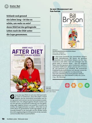 G
enuss ohne Jojo-Effekt ist nach einer Diät kaum denk-
bar. Doch es funktioniert. Anne Hild erklärt in ihrem
Ratgeber, wie das menschliche Essverhalten vom Ge-
hirn gesteuert wird und wie man die Hormonbalance wieder-
herstellen kann. Ihre alltagstauglichen Rezepte machen Lust
auf eine gesunde und bewusste Ernährung und sind gleich-
zeitig sogar möglichst fettarm und zuckerfrei. So wird es ein
Leichtes, die Essgewohnheiten zu ändern. »After Diet« ist auf
sanfte Weise ein ganzheitlicher Ernährungsratgeber, der ge-
nussvolle Rezepte an die Hand gibt und der darüber hinaus
die ernährungsphysiologische Komponente mit der mentalen
und hormonellen Ebene zusammenführt.
Schlank und gesund
ein Leben lang – ist das zu
schön, um wahr zu sein?
Anne Hild hat das gelingende
Leben nach der Diät unter
die Lupe genommen.
Anne Hild
After Diet
Dauerhaft schlank bleiben!
336 S., € 18,– Aurum
I
n »Eine kurze Geschichte des menschlichen Körpers«
erzählt Bestsellerautor Bill Bryson die grandiose
Geschichte des menschlichen Körpers, von der Haar-
wurzel bis zu den Zehen. Denn wir verbringen zwar das
ganze Leben in unserem Körper – doch die wenigsten
haben eine Ahnung davon, wie er funktioniert, welche er-
staunlichen Kräfte darin wirken und was tief im Inneren
ab- und manchmal auch schieﬂäuft. Mit ansteckender
Entdeckerfreude erzählt Bryson vom Wunder unserer kör-
perlichen und neurologischen Grundausstattung.
Auch sehr unterhaltsam als leicht gekürztes Hörbuch,
brillant gelesen von Oliver Rohrbeck (2 MP3-CDs, 13 h20,
€ 24,– Der Hörverlag).
So geht Wissenschaft mit
Fun-Faktor
Bill Bryson
Eine kurze Geschichte des menschlichen Körpers
672 S., € 24,– Goldmann
erscheint am 30. März 2020
70 Schöner lesen · Frühjahr 2020
Guter Rat
 