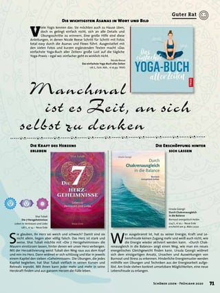 Manchmal
ist es Zeit, an sich
selbst zu denken
V
iele Yogis kennen das: Sie möchten auch zu Hause üben,
doch es gelingt einfach nicht, sich an alle Details und
Übungsschritte zu erinnern. Eine große Hilfe sind diese
Anleitungen, in denen Nicole Reese Schritt für Schritt mit Fotos
total easy durch die Asanas und Flows führt. Ausgestattet mit
den vielen Fotos und kurzen ergänzenden Texten macht »Das
einfachste Yoga-Buch aller Zeiten« große Lust auf die tägliche
Yoga-Praxis – egal wo: einfacher geht es wirklich nicht.
Die wichtigsten Asanas in Wort und Bild
Nicole Reese
Das einfachste Yoga-Buch aller Zeiten
176 S., farb. Abb., € 16,99 TRIAS
S
ie glauben, Ihr Herz sei weich und schwach? Damit sind sie
nicht allein, liegen aber völlig falsch. Das Herz ist stark und
weise. Shai Tubali möchte mit »Die 7 Herzgeheimnisse« die
Mauern einstürzen lassen, hinter denen wir unser Herz verbergen.
Mit der Herzaktivierung weist Tubali den Weg raus aus dem Kopf
und rein ins Herz. Dann widmet er sich schlüssig und klar in jeweils
einem Kapitel den sieben »Geheimnissen«. Die Übungen, die jedes
Kapitel begleiten, hat Shai Tubali vielfach in seinen Kursen und
Retreats erprobt. Mit ihnen kann jeder mehr und mehr in seine
Herzkraft ﬁnden und aus ganzem Herzen die Fülle leben.
Die Kraft des Herzens
erleben
Shai Tubali
Die 7 Herzgeheimnisse
Leben in Vertrauen und Liebe
128 S., € 14,– Neue Erde
W
er ausgebrannt ist, hat zu seiner Energie, Kraft und Le-
bensfreude keinen Zugang mehr und weiß auch nicht, wie
die Energie wieder aktiviert werden kann. »Durch Chak-
renausgleich in die Balance« zeigt einen Weg, wie man ein neues
energetisches Gleichgewicht ﬁnden kann. Ursula Georgii widmet
sich dem einzigartigen Ansatz, Ursachen und Auswirkungen von
Burnout und Stress zu erkennen. Hinderliche Energiemuster werden
mithilfe von Übungen und Techniken aus der Energiearbeit aufge-
löst. Am Ende stehen konkret umsetzbare Möglichkeiten, eine neue
Lebensfreude zu erlangen.
Die Erschöpfung hinter
sich lassen
Ursula Georgii
Durch Chakrenausgleich
in die Balance
Burnout energetisch heilen
224 S., € 20,– Neue Erde
erscheint am 9. März 2020
71Schöner lesen · Frühjahr 2020
Guter Rat
 