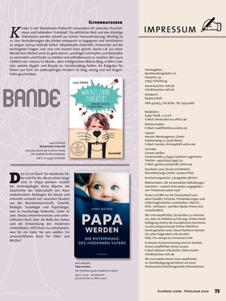 Laura Fröhlich
Wackelzahn-Pubertät
Gelassen durch die 6-Jahres-Phase.
Der praktische Elternratgeber
208 S., € 19,99 humboldt
D
ies ist ein Buch für werdende Vä-
ter und für die, die es schon lange
sind. In »Papa werden« erzählt
die Anthropologin Anna Machin die
Geschichte der Vaterschaft von ihren
evolutionären Anfängen bis heute und
erkundet anhand von neuesten Studien
aus der Neurowissenschaft, Genetik,
Biologie, Soziologie und Psychologie,
was es heutzutage bedeutet, Vater zu
sein. Dieses erkenntnisreiche und unter-
haltsame Buch über die Rolle des Vaters
und die Entwicklung des modernen
»Vaterbildes« hilft Ihnen zu entscheiden,
was für ein Vater Sie sein wollen. Ein
unverzichtbares Buch für Väter und
Mütter!
bande
K
inder in der Wackelzahn-Pubertät schwanken oft zwischen Kuschel-
maus und tobendem Trotzkopf. Die plötzliche Wut und das ständige
Diskutieren werden schnell zur echten Herausforderung. Wichtig ist
es, den Veränderungen des Kindes entspannt zu begegnen und Verständnis
zu zeigen. Genau deshalb liefert »Wackelzahn-Pubertät« Antworten auf die
wichtigsten Fragen, wie man mit seinem Kind spricht, damit z.B. aus einer
Mücke kein Elefant wird. Es geht darum, unnötiges Schimpfen und Bestrafen
zu vermeiden und Kinder zu stärken und selbstbewusst zu machen. Bei Laura
Fröhlich von »Heute ist Musik«, dem erfolgreichen Mama-Blog, erfährt man
hier, welche Regeln und Rituale im Familienalltag helfen. Ihr Ratgeber für
Eltern von fünf- bis siebenjährigen Kindern ist klug, witzig und auf Augen-
höhe geschrieben.
Elternratgeber
Anna Machin
Papa werden
Die Entstehung des modernen Vaters
350 S., € 25,– Kunstmann
erscheint am 12. März 2020
73Schöner lesen · Frühjahr 2020
Redaktion:
Katja Theiß, v.i.S.d.P.
E-Mail: ktheiss@cross-effect.de
Bettina Endres
E-Mail: mail@bettina-endres.de
Layout:
Hensler Werbeagentur GmbH
Kakteenweg 10, 55126 Mainz
E-Mail: hensler-christoph@t-online.de
Vertrieb:
Gereon Janßen
Gartenstraße 3, 64342 Seeheim-Jugenheim
Telefon: +49(0)6257 999 775
E-Mail: gereon.janssen@t-online.de
Druckerei: pva, Druck und Medien-
Dienstleistungs GmbH, Landau/Pfalz
Erscheinungsweise: 3 Ausgaben jährlich
Bildnachweis: Die verwendeten Abbildungen
stammen – soweit nicht anders angegeben –
von Thinkstock sowie 123rf.
Preise in EURO nur für Deutschland und
ohne Gewähr. Irrtümer, Preisänderungen und
Liefermöglichkeiten vorbehalten. Alle CD-,
DVD-, Software- und Non-Books-Preise sind
unverbindlich.
Wir sind verpflichtet, Sie darüber zu informie-
ren, dass im Hinblick auf die sog. Online-Streit-
beilegung seitens der Europäischen Kommissi-
on eine entsprechende Online-Plattform
bereit gehalten wird. Diese Plattform können
Sie unter folgendem Link abrufen:
http://ec.europa.eu/consumers/odr
In diesem Zusammenhang sind wir darüber
hinaus verpflichtet, Ihnen unsere
E-Mail-Adresse mitzuteilen. Diese lautet:
Wir sind weder bereit noch verpflichtet,
an Streitbeilegungsverfahren vor einer
Verbraucherschlichtungsstelle teilzunehmen.
Herausgeber:
Buchhandlung Roth e.K.
Hauptstr. 45
77652 Offenburg
www.buecher-roth.de
info@buecher-roth.de
Inhaberin:
Barbara Roth
HRA 470675, USt.Id Nr.: DE 179512066
info@buecher-roth.de
IMPRESSUM ✍
73Schöner lesen · Frühjahr 2020
 