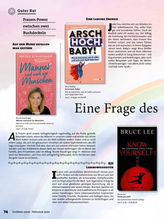 A
ls Frauen wird unsere Schlagfertigkeit regelmäßig auf die Probe gestellt.
Besonders dann, wenn die Männer in unserem Leben mal wieder das letzte
Wort haben müssen und uns die Welt erklären wollen. Dabei sind es nicht
selten Ladys, die sich bei genauerem Hinsehen als wahre Superheldinnen des All-
tags entpuppen. Höchste Zeit also, dass wir uns unserer stärksten Seiten bewusst
werden und den Erklärbären dieser Welt das Tanzen beibringen! Ob im Beruf, der
Familie, dem Privatleben oder im Alltag: Nicole Staudinger zeigt in »Männer sind
auch nur Menschen«, wie Frau sich schlagfertig behauptet, ohne die Nerven oder
die gute Laune zu verlieren.
Eine Frage des
Frauen-Power
zwischen zwei
Buchdeckeln
Auf den Mund gefallen
war gestern
Nicole Staudinger
Männer sind auch nur Menschen
Warum es hilft, sich hin und wieder daran zu
erinnern
224 S., € 12,99 Knaur
I
n dem sehr persönlichen Weisheitsbuch »Know your-
self!« ﬁnden sich die Geheimnisse von Bruce Lees bei-
spielhafter Karriere: als Schauspieler, Kampfkünstler
und als Inspiration für die Welt. Sein legendärer Erfolg ba-
siert auf einer glasklaren geistigen Ausrichtung, die er
ebenso trainierte wie seinen Körper. Wie kein Zweiter ver-
körperte er daoistische und buddhistische Prinzipien in all
seinen Handlungen. Seine Lebensweisheiten inspirierten
seine Familie, Freunde, Studenten und Kollegen dazu, im-
mer wieder selbstgesetzte Grenzen zu hinterfragen und
über sich selbst hinauszuwachsen.
825
Lebensweisheiten
Bruce Lee
Know yourself!
Die Geheimnisse meines Erfolgs
272 S., € 18,– O.W.Barth
J
ede Frau möchte sich am liebsten im-
mer selbstbewusst, frei, voller Ener-
gie und wunderbar fühlen. Doch die
Realität sieht oft anders aus. Der Alltag,
die Erziehung, der Perfektionswahn und
der Stress verhindern, dass Frauen ihre
Freiheit nutzen und das Leben führen,
das sie sich wünschen. In ihrem Ratgeber
»Arsch hoch, Baby!« zeigt Nina Deißler
ihren Leserinnen, wie sie ihren Allerwer-
testen endlich in Gang bekommen – mit
Argumenten und Anleitungen, aber auch
vielen Beispielen und Tipps. Ihr Motto:
»Arbeite weniger – vor allem an dir selbst.
Und hab mehr Spaß.«
Nina Deißler
Arsch hoch, Baby!
Wie du bekommst, was du willst und auch
noch Spaß dabei hast
224 S., € 19,99 humboldt
Eine Ladung Energie
74 Schöner lesen · Frühjahr 2020
Guter Rat
 