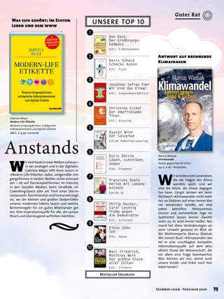 ¤
Anstands
W
irsindheuteinzweiWeltenzuhause –
in der analogen und in der digitalen.
Gabriela Meyer hilft ihren Lesern in
»Modern-Life-Etikette« dabei, zeitgemäße Um-
gangsformen in beiden Welten sicher einzuset-
zen – ob auf Karriereplattformen im Internet,
in den Sozialen Medien, beim Smalltalk, im
Coworking-Space oder am Tisch eines Sterne-
restaurants. Kenntnisreich und humorvoll zeigt
sie, wo die kleinen und großen Stolperfallen
unseres modernen Lebens lauern und welche
Benimmregeln für ein gutes Miteinander gel-
ten. Eine Inspirationsquelle für alle, die sympa-
thisch und überzeugend auftreten möchten.
Was sich gehört: Im Echten
Leben und dem www
Gabriela Meyer
Modern-Life-Etikette
Moderne Umgangsformen, erfolgreiche
Selbstpräsentation und digitale Etikette
288 S., € 19,99 humboldt
W
ir sind die erste Generation,
die die Folgen des Klima-
wandels spürt. Und wir
sind die letzte, die etwas dagegen
tun kann. Längst denken wir beim
Stichwort »Klimawandel« nicht mehr
nur an Eisbären auf einer immer klei-
ner werdenden Scholle; wir sind
selbst betroffen. Hitzesommer,
Dürren und sommerliche Tage im
Spätherbst lassen keinen Zweifel
mehr zu: Es wird immer heißer. Nie-
mand hat diese Veränderungen un-
serer Umwelt genauer im Blick als
der Wetterexperte Marcus Wadsak.
Mit seinem Buch »Klimawandel« bie-
tet er eine unschlagbar kompakte
Informationsquelle auf dem aktu-
ellsten Stand der Wissenschaft, die
vor allem eine Frage beantwortet:
Was können wir tun, damit auch
unsere Kinder und Enkel noch hier
leben könen?
Antwort auf brennende
Klimafragen
Marcus Wadsak
Klimawandel
Fakten gegen Fake & Fiction
144 S., € 18,– Braumüller
UNSERE TOP 10
Bestseller Sachbuch
Bas Kast
Der Ernährungs-
kompass
€20,– C.Bertelsmann
Raynor Winn
Der Salzpfad
€14,99 DuMontReiseverlag
Doris Dörrie
Leben, schreiben,
atmen
€18,– Diogenes
Franziska Rubin
Heilen mit Lebens-
mitteln
€24,99 ZS
Philip Rucker,
Carol Leonnig
Trump gegen
die Demokratie
€22,– S.Fischer
Elton John
Ich
€26,– Heyne
Marc Friedrich,
Matthias Weik
Der größte Crash
aller Zeiten
€20,– Eichborn
Christine Eichel
Der empfindsame
Titan
€22,– Blessing
Denis Scheck
Schecks Kanon
€25,– Piper
Jonathan Safran Foer
Wir sind das Klima!
€22,– Kiepenheuer&Witsch
!
"
§
$
%
&
/
(
)
=
75Schöner lesen · Frühjahr 2020
Guter Rat
 