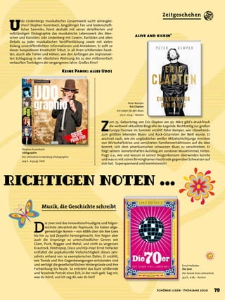 Ernst Hofacker
Die 70er
Der Sound eines Jahrzehnts
352 S., € 28,– Reclam
Peter Kemper
Eric Clapton
Ein Leben für den Blues
272 S., € 24,– Reclam
richtigen Noten …
U
do Lindenbergs musikalisches Gesamtwerk sucht seinesglei-
chen! Stephan Kurenbach, langjähriger Fan und leidenschaft-
licher Sammler, feiert deshalb mit seiner detaillierten und
vollständigen Diskographie das musikalische Lebenswerk des Men-
schen und Künstlers Udo Lindenberg mit Covern, Raritäten und allen
Details zu jeder musikalischen Veröffentlichung sowie mit vielen
bislang unveröffentlichten Informationen und Anekdoten. Er zollt so
dieser beispiellosen Kreativität Tribut, in all ihren schillernden Facet-
ten, durch alle Tiefen und Höhen, von den Anfängen am improvisier-
ten Schlagzeug in der elterlichen Wohnung bis zu den millionenfach
verkauften Tonträgern der vergangenen Jahre. Großes Kino!
Z
um 75. Geburtstag von Eric Clapton am 30. März gibt’s druckfrisch
die weltweit aktuellste Biograﬁe der Legende. Rechtzeitig zur großen
Europa-Tournee im Sommer erzählt Peter Kemper, wie »Slowhand«
zum größten lebenden Blues- und Rock-Gitarristen der Welt wurde. Er
zeichnet nach, wie ein unglücklicher weißer Mittelschichtjunge inmitten
von Wirtschaftskrise und zerrütteten Familienverhältnissen auf die Idee
kommt, sich dem amerikanischen schwarzen Blues zu verschreiben. Er
folgt seinem kometenhaften Aufstieg am Londoner Musikhimmel, hinter-
fragt u.a., wie und warum er seinen Drogenkonsum überwinden konnte
und was es mit seiner Birminghamer Hasstirade gegenüber Schwarzen auf
sich hat. Superspannend und kenntnisreich!
D
ie 70er sind das innovationsfreudigste und folgen-
reichste Jahrzehnt der Popmusik. Sie haben allge-
genwärtige Ikonen – von ABBA über die Bee Gees
bis hin zu Led Zeppelin hervorgebracht, hier liegen aber
auch die Ursprünge so unterschiedlicher Genres wie
Glam, Punk, Reggae und Metal, und nicht zu vergessen
Krautrock, Elektropop, Disco und Hip-Hop! Ernst Hofacker
entfaltet die popkulturelle Vielschichtigkeit dieses Jahr-
zehnts anhand von 10 exemplarischen Daten. Er erzählt,
wie Trends und ihre Gegenbewegungen entstanden sind
und verfolgt die gesellschaftlichen Hintergründe und ihre
Fortwirkung bis heute. So entsteht das bunt schillernde
und fesselnde Porträt einer Zeit, in der noch galt: Sag mir,
was du hörst, und ich sag dir, wer du bist!
Stephan Kurenbach
UDOgraphie
Die ultimative Lindenberg-Diskographie
304 S., € 39,95 Heel
alive and kickin’
Keine Panik: alles Udo!
Musik, die Geschichte schreibt
79Schöner lesen · Frühjahr 2020
Zeitgeschehen
 