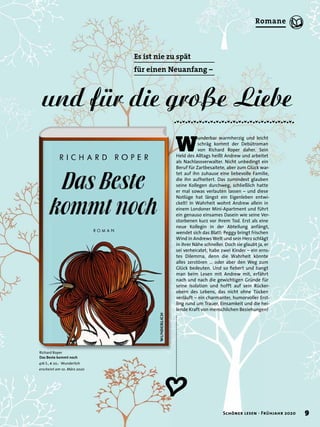 W
underbar warmherzig und leicht
schräg kommt der Debütroman
von Richard Roper daher. Sein
Held des Alltags heißt Andrew und arbeitet
als Nachlassverwalter. Nicht unbedingt ein
Beruf für Zartbesaitete, aber zum Glück war-
tet auf ihn zuhause eine liebevolle Familie,
die ihn aufheitert. Das zumindest glauben
seine Kollegen durchweg, schließlich hatte
er mal sowas verlauten lassen – und diese
Notlüge hat längst ein Eigenleben entwi-
ckelt! In Wahrheit wohnt Andrew allein in
einem Londoner Mini-Apartment und führt
ein genauso einsames Dasein wie seine Ver-
storbenen kurz vor ihrem Tod. Erst als eine
neue Kollegin in der Abteilung anfängt,
wendet sich das Blatt: Peggy bringt frischen
Wind in Andrews Welt und sein Herz schlägt
in ihrer Nähe schneller. Doch sie glaubt ja, er
sei verheiratet, habe zwei Kinder – ein erns-
tes Dilemma, denn die Wahrheit könnte
alles zerstören … oder aber den Weg zum
Glück bedeuten. Und so ﬁebert und bangt
man beim Lesen mit Andrew mit, erfährt
nach und nach die gewichtigen Gründe für
seine Isolation und hofft auf sein Rücker-
obern des Lebens, das nicht ohne Tücken
verläuft – ein charmanter, humorvoller Erst-
ling rund um Trauer, Einsamkeit und die hei-
lende Kraft von menschlichen Beziehungen!
Ï
Richard Roper
Das Beste kommt noch
416 S., € 20,- Wunderlich
erscheint am 10. März 2020
Es ist nie zu spät
für einen Neuanfang –
und für die große Liebe
9Schöner lesen · Frühjahr 2020
Romane
 