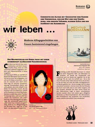 wir leben …
Moderne Alltagsgeschichten von
Frauen faszinierend eingefangen
Mechtild Borrmann
Glück hat einen langsamen Takt
192 S., € 18,– Droemer
erscheint am 1. April 2021
F
einfühlig erzählt Mechtild Borrmann in »Glück
hat einen langsamen Takt« von Menschen im
Schatten, am Rande der Gesellschaft und
manchmal auch am Rande der Legalität. Da ist der
17-jährige Till, der noch nie verliebt war – bis er die
neue Freundin seines Vaters kennen lernt. Da ist Chris-
ta, die von klein auf unter der Kälte und Bigotterie ih-
rer Mutter gelitten hat – bis ein einziger Satz ihr Leben
dramatisch verändert. Und da ist der alte Karl Petzold,
der kaum noch weiß, dass er sein Leben vergisst, und
sich wundert, weshalb sein Sohn seinen Sessel aus
dem Wohnzimmer trägt. In klarer, schnörkelloser
Sprache werden diese und andere ganz alltägliche
Schicksale zu Momentaufnahmen des Menschseins.
Mal erschütternd, mal anrührend, mal versöhnlich,
immer zutiefst menschlich! Ganz wunderbar!
Chronistin des Alltags mit Geschichten vom Hadern
und Verzweifeln, von der Wut und von Versöh-
nung, von grossen Träumen, kleinem Glück und der
Schönheit des Augenblicks
C
ho Nam-Joo hat mit ihrer mini-
malistischen und doch messer-
scharfen Prosa nicht nur viele
Leserinnen weltweit begeistert, son-
dern auch Massenproteste in Korea
ausgelöst!
Kim Jiyoung ist Mitte 30 und lebt am
Rande der Metropole Seoul. Erst kürz-
lich hat sie ihren Job aufgegeben, um
sich um ihr Baby zu kümmern, wie es
von ihr erwartet wird. Doch schon
bald zeigt sie seltsame Symptome:
Jiyoungs Persönlichkeit scheint sich
aufzuspalten, denn die schlüpft in die
Rollen ihr bekannter Frauen. Als die
Psychose sich verschlimmert, schickt
sie ihr Ehemann zu einem Psychiater.
Nüchtern erzählt eben dieser Psychia-
ter Jiyoungs Leben nach, ein Leben be-
stimmt von Frustration und Unter-
werfung.»KimJiyoung,geboren1982«
zeigt das schmerzhaft gewöhnliche
Leben einer Frau in Korea und gleich-
zeitig deckt es eine Alltagsmisogynie
auf, die jeder Frau – egal, wo auf der
Welt – nur allzu bekannt vorkommt.
Der Weltbestseller aus Korea packt mit einem
schmerzhaft alltäglichen Frauenschicksal
Cho Nam-Joo
Kim Jiyoung, geboren 1982
208 S., € 18,– Kiepenheuer & Witsch
15
Schöner lesen · Frühjahr 2021
Romane
 