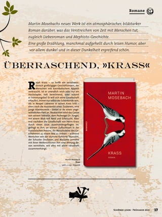 R
alph Krass – so heißt ein verschwen-
derisch großzügiger Geschäftsmann, der
Menschen mit kannibalischem Appetit
verbraucht. Ist er unendlich reich oder nur ein
Hochstapler, kalt berechnend, oder träumt
er hemmungslos? Er will sich seine Gesellschaft
erkaufen, immer nur selbst der Schenkende sein.
Als in Neapel Lidewine in seinen Kreis tritt –
eben noch die Assistentin eines Zauberers, eine
junge Abenteurerin – bietet er ihr einen unge-
wöhnlichen Pakt an. Beobachtet wird das Ganze
von seinem Sekretär, dem Pechvogel Dr. Jüngel,
mit einem Blick voll Neid und Eifersucht. Aber
erst nachdem die Gesellschaft von Herrn Krass
durch einen Eklat auseinandergeflogen ist,
gelingt es ihm, an seinem Zufluchtsort in der
französischen Provinz, die Mosaiksteine des Ge-
schehenen zu einem Bild zu ordnen – während
Menschen wie der stumme Kuhhirte Toussaint,
der Schuster Desfosses und Madame Lemoine
mit ihren Wellensittichen ihm eine Ahnung da-
von vermitteln, wie alles mit allem rätselhaft
zusammenhängt.
überraschend, »Krass«
Martin Mosebachs neues Werk ist ein atmosphärischer, bildstarker
Roman darüber, was das Verstreichen von Zeit mit Menschen tut,
zugleich Liebesroman und Mephisto-Geschichte.
Eine große Erzählung, manchmal aufgehellt durch leisen Humor, aber
vor allem dunkel und in dieser Dunkelheit ergreifend schön.
Martin Mosebach
Krass
528 S., € 25,– Rowohlt
17
Schöner lesen · Frühjahr 2021
Romane
 