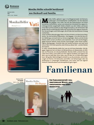 Familienan
Monika Helfer schreibt berührend
von Herkunft und Familie.
M
onika Helfer, geboren 1947 in Au/Bregenzerwald, hat Romane,
Erzählungen und Kinderbücher veröffentlicht. Für ihre Romane
»Die Bagage« und »Vati« hat sich die Österreicherin mit ihrem
wunderbar treffsicheren, zarten und reduzierten Schreibstil ihre eigene Fa-
miliengeschichte vorgeknöpft. Beide schöpfen aus dem Vollen und lassen
einen Blick auf ihre Familie aus dem Bregenzerwald zu, der tief berührt: Mit
großer Wucht erzählt Monika Helfer die Geschichte ihrer eigenen Herkunft,
von Verwerfungen und Erfahrungen, die oft über die Generationen hinweg
nachwirken.
Josef und Maria Moosbrugger leben mit ihren Kindern am Rand eines Berg-
dorfes. Sie sind ärmliche Außenseiter, »Die Bagage«. Es ist die Zeit des ers-
ten Weltkriegs und Josef wird zur Armee eingezogen. Maria und die Kinder
bleiben allein zurück und Maria, eine Schönheit, muss sich durchschlagen,
gegen Avancen wehren, Essen auf den Tisch bringen, unter immer schwie-
rigeren Bedingungen. Gerüchte über die Familie kursieren und Josef wird
nie ein Wort mit Grete sprechen, dem Kind aus dieser Zeit – und der Mutter
der Autorin.
In »Vati« schreibt Monika Helfer fort, was sie mit ihrem Bestseller »Die Ba-
gage« begonnen hat: ein Mann mit Beinprothese, ein Abwesender, ein Wit-
wer, ein Pensionär, ein Literaturliebhaber. Monika Helfer umkreist hier das
Leben ihres Vaters und erzählt von ihrer eigenen Kindheit und Jugend. Von
dem, was sie weiß über ihren Vater, was sie über ihn in Erfahrung bringen
kann. Mit großer Wahrhaftigkeit entsteht so aus Bruchstücken, aus Erinne-
rungen ein Roman mit bewussten Leerstellen und Zeitsprüngen über das
Aufwachsen in schwierigen Verhältnissen, eine Suche nach der eigenen
Herkunft. Beeindruckend und atmosphärisch ganz eigen!
Ein Familienporträt voll
emotionaler Wucht, leise
eingefangen und sanft
beobachtet
Monika Helfer
Vati
176 S., € 20,– Hanser
Monika Helfer
Die Bagage
160 S., € 19,– Hanser
18 Schöner lesen · Frühjahr 2021
Romane
 
