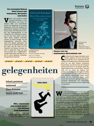 gelegenheiten
Christoph Ransmayr
Der Fallmeister
Eine kurze Geschichte vom Töten
224 S., € 22,– S.Fischer
erscheint am 24. März 2021
V
irtuos und packend erzählt
Christoph Ransmayr in »Der
Fallmeister« von einer be-
drohten Welt, von menschlicher
Schuld und Vergebung. Im tosenden
Wildwasser stürzt ein Langboot die
gefürchteten Kaskaden des Weißen
Flusses hinab. Fünf Menschen ertrin-
ken. Der Schleusenwärter, in den
Uferdörfern als »Fallmeister« geach-
tet, ein Herr über Leben und Tod,
hätte dieses Unglück verhindern
müssen. Ist dieser zornige, von der
Vergangenheit besessene Mann
etwa zum Mörder geworden? Die
Suche nach der Wahrheit führt auch
den Sohn, wie der Vater mit den
Gewalten des Wassers vertraut, zu-
rück in vergessene Tage und quer
durch Europa, das in größenwahn-
sinnige Kleinstaaten zerfallen ist, so-
wie zu seiner geliebten Schwester.
Eine grandiose Lesereise!
Ein packender Roman
über Schuld und
Vergebung, Mitgefühl
und Glück
C
hristian Krachts lange erwarteter neuer
Roman beginnt mit einer Erinnerung:
vor 25 Jahren irrte in »Faserland« ein na-
menloser Ich-Erzähler (war es Christian Kracht?)
durch ein von allen Geistern verlassenes
Deutschland, von Sylt bis über die Schweizer
Grenze nach Zürich. In »Eurotrash« geht der-
selbe Erzähler erneut auf eine Reise – diesmal
nicht nur ins Innere des eigenen Ichs,
sondern in die Abgründe der eigenen Familie,
deren Geschichte sich auf tragische, komische
und bisweilen spektakuläre Weise immer
wieder mit der Geschichte dieses Landes
kreuzt. Mit »Eurotrash« gelingt Kracht ein be-
rührendes Meisterwerk von existentieller
Wucht und sarkastischem Humor. Eigenwillig
und packend!
Kracht legt ein
berührendes Meisterwerk vor
Simon Urban
Wie alles begann und wer dabei umkam
544 S., € 24,– Kiepenheuer & Witsch
W
o endet ein inselbegabter Jurastudent, der
an den starren Regelwerken des Gesetzes
verzweifelt und beschließt, das Recht selbst
in die Hand zu nehmen? Genau: in einer Gefängnis-
zelle! Was aber zwischendurch geschieht, etwa die
Verurteilung der drachenhaften Großmutter schon in
Jugendtagen, ist unglaublich abgedreht und gnaden-
los witzig erzählt. Simon Urban gehört zu den großen,
mutigen Erzähltalenten seiner Generation. »Wie alles
begann und wer dabei umkam« ist eine bitterböse
Gesellschaftsanalyse und eine literarisch brillante
Auseinandersetzung mit den Regelwerken, die unser
aller Leben bestimmen. Urban entfesselt dabei eine
furiose Geschichte um einen Außenseiter, der zum
dunklen Rächer wird.
Christian Kracht
Eurotrash
224 S., € 22,–
Kiepenheuer & Witsch
erscheint am 4. März 2021
Böse, treffsicher
und extrem witzig –
ein furioser
Schelmenroman
Scharf, pointiert,
sezierend.
Diese Romane
lassen nicht kalt.
19
Schöner lesen · Frühjahr 2021
Romane
 