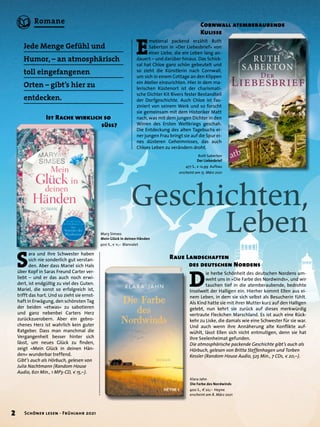 D
ie herbe Schönheit des deutschen Nordens um-
weht uns in »Die Farbe des Nordwinds«, und wir
tauchen tief in die atemberaubende, bedrohte
Inselwelt der Halligen ein. Hierher kommt Ellen aus ei-
nem Leben, in dem sie sich selbst als Besucherin fühlt.
Als Kind hatte sie mit ihrer Mutter kurz auf den Halligen
gelebt, nun kehrt sie zurück auf dieses merkwürdig
vertraute Fleckchen Marschland. Es ist auch eine Rück-
kehr zu Liske, die damals wie eine Schwester für sie war.
Und auch wenn ihre Annäherung alte Konflikte auf-
wühlt, lässt Ellen sich nicht entmutigen, denn sie hat
ihre Seelenheimat gefunden.
Die atmosphärische packende Geschichte gibt’s auch als
Hörbuch, gelesen von Britta Steffenhagen und Torben
Kessler (Random House Audio, 525 Min., 7 CDs, € 20,–).
Geschichten,
	 Leben
Jede Menge Gefühl und
Humor, – an atmosphärisch
toll eingefangenen
Orten – gibt’s hier zu
entdecken.
Raue Landschaften
	 des deutschen Nordens
Ruth Saberton
Der Liebesbrief
477 S., € 12,99 Aufbau
erscheint am 15. März 2021
S
ara und ihre Schwester haben
sich nie sonderlich gut verstan-
den. Aber dass Mariel sich Hals
über Kopf in Saras Freund Carter ver-
liebt – und er das auch noch erwi-
dert, ist endgültig zu viel des Guten.
Mariel, die sonst so erfolgreich ist,
trifft das hart. Und so zieht sie ernst-
haft in Erwägung, den schönsten Tag
der beiden »etwas« zu sabotieren
und ganz nebenbei Carters Herz
zurückzuerobern. Aber ein gebro-
chenes Herz ist wahrlich kein guter
Ratgeber. Dass man manchmal die
Vergangenheit besser hinter sich
lässt, um neues Glück zu finden,
zeigt »Mein Glück in deinen Hän-
den« wunderbar treffend.
Gibt’s auch als Hörbuch, gelesen von
Julia Nachtmann (Random House
Audio, 601 Min., 1 MP3-CD, € 15,–).
Ist Rache wirklich so
	 süss?
E
motional packend erzählt Ruth
Saberton in »Der Liebesbrief« von
einer Liebe, die ein Leben lang an-
dauert – und darüber hinaus. Das Schick-
sal hat Chloe ganz schön gebeutelt und
so zieht die Künstlerin nach Cornwall,
um sich in einem Cottage an den Klippen
ein Atelier einzurichten. Hier in dem ma-
lerischen Küstenort ist der charismati-
sche Dichter Kit Rivers fester Bestandteil
der Dorfgeschichte. Auch Chloe ist fas-
ziniert von seinem Werk und so forscht
sie gemeinsam mit dem Historiker Matt
nach, was mit dem jungen Dichter in den
Wirren des Ersten Weltkriegs geschah.
Die Entdeckung des alten Tagebuchs ei-
ner jungen Frau bringt sie auf die Spur ei-
nes düsteren Geheimnisses, das auch
Chloes Leben zu verändern droht.
Cornwall atemberaubende
Kulisse
Mary Simses
Mein Glück in deinen Händen
400 S., € 11,– Blanvalet
Klara Jahn
Die Farbe des Nordwinds
400 S., € 20,– Heyne
erscheint am 8. März 2021
2 Schöner lesen · Frühjahr 2021
Romane
 