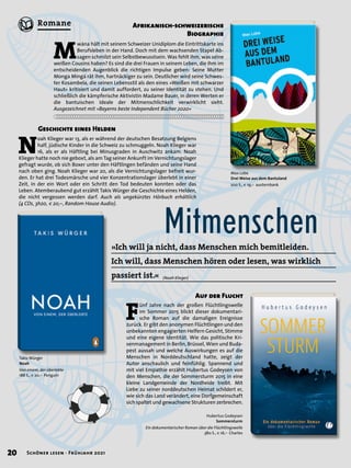 Hubertus Godeysen
Sommersturm
Ein dokumentarischer Roman über die Flüchtlingswelle
380 S., € 16,– Charles
N
oah Klieger war 13, als er während der deutschen Besatzung Belgiens
half, jüdische Kinder in die Schweiz zu schmuggeln. Noah Klieger war
16, als er als Häftling bei Minusgraden in Auschwitz ankam. Noah
Klieger hatte noch nie geboxt, als am Tag seiner Ankunft im Vernichtungslager
gefragt wurde, ob sich Boxer unter den Häftlingen befänden und seine Hand
nach oben ging. Noah Klieger war 20, als die Vernichtungslager befreit wur-
den. Er hat drei Todesmärsche und vier Konzentrationslager überlebt in einer
Zeit, in der ein Wort oder ein Schritt den Tod bedeuten konnten oder das
Leben. Atemberaubend gut erzählt Takis Würger die Geschichte eines Helden,
die nicht vergessen werden darf. Auch als ungekürztes Hörbuch erhältlich
(4 CDs, 3h20, € 20,–, Random House Audio).
Mitmenschen
»Ich will ja nicht, dass Menschen mich bemitleiden.
Ich will, dass Menschen hören oder lesen, was wirklich
passiert ist.«
Takis Würger
Noah
Von einem, der überlebte
188 S., € 20,– Penguin
Max Lobe
Drei Weise aus dem Bantuland
200 S., € 19,– austernbank
M
wána hält mit seinem Schweizer Unidiplom die Eintrittskarte ins
Berufsleben in der Hand. Doch mit dem wachsenden Stapel Ab-
sagen schmilzt sein Selbstbewusstsein. Was fehlt ihm, was seine
weißen Cousins haben? Es sind die drei Frauen in seinem Leben, die ihm im
entscheidenden Augenblick die richtigen Impulse geben: Seine Mutter
Monga Mingá rät ihm, hartnäckiger zu sein. Deutlicher wird seine Schwes-
ter Kosambela, die seinen Lebensstil als den eines »Weißen mit schwarzer
Haut« kritisiert und damit auffordert, zu seiner Identität zu stehen. Und
schließlich die kämpferische Aktivistin Madame Bauer, in deren Werten er
die bantuischen Ideale der Mitmenschlichkeit verwirklicht sieht.
Ausgezeichnet mit »Bayerns beste Independent Bücher 2020«
F
ünf Jahre nach der großen Flüchtlingswelle
im Sommer 2015 blickt dieser dokumentari-
sche Roman auf die damaligen Ereignisse
zurück. Er gibt den anonymen Flüchtlingen und den
unbekannten engagierten Helfern Gesicht, Stimme
und eine eigene Identität. Wie das politische Kri-
senmanagement in Berlin, Brüssel, Wien und Buda-
pest aussah und welche Auswirkungen es auf die
Menschen in Norddeutschland hatte, zeigt der
Autor anschaulich und feinfühlig. Spannend und
mit viel Empathie erzählt Hubertus Godeysen von
den Menschen, die der Sommersturm 2015 in eine
kleine Landgemeinde der Nordheide treibt. Mit
Liebe zu seiner norddeutschen Heimat schildert er,
wie sich das Land verändert, eine Dorfgemeinschaft
sich spaltet und gewachsene Strukturen zerbrechen.
Geschichte eines Helden
Afrikanisch-schweizerische
Biographie
Auf der Flucht
(Noah Klieger)
20 Schöner lesen · Frühjahr 2021
Romane
 