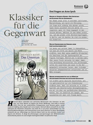 Heinrich Mann
Der Untertan
Illustriert von Arne Jysch
494 S., farb. Abb., € 36,– Reclam
H
einrich Mann vollendete sein satirisches Meisterwerk »Der Untertan« im Jahr
1914, nur einen Monat vor Beginn des Ersten Weltkriegs. Und sollte es einmal
einen Preis für den widerlichsten Protagonisten eines Romans geben, würde
Diederich Heßling ohne Zweifel weit vorne landen. Heinrich Mann entwirft ihn als Para-
debeispiel des hässlichen Deutschen und stellt ihn in all seiner Lächerlichkeit aus. Der
Kommunikationsdesigner und Comiczeichner Arne Jysch illustriert in dieser Neuausgabe
anlässlich des 150. Geburtstags von Heinrich Mann nicht nur die zentralen Szenen und
Figuren des Romans. Er fängt die Stimmungen und Spannungen des Wilhelminischen
Deutschlands präzise ein und schafft eindringliche Bilder von filmischer Kraft.
	 Klassiker
		 für die
Gegenwart
Warum ist Heinrich Manns »Der Untertan«
ein Klassiker für die Gegenwart?
Der Roman zeigt alles in extremer satirischer
Überzeichnung, wie durch ein Mikroskop.
Ich frage mich ständig: Wie würden solche
Typen heute aussehen? Und wie würde ich
reagieren, wenn ich ihnen begegne? In den
letzten Wochen, während ich den Roman erneut
las, sah man wieder viele Reichskriegsflaggen
in Berlin, und ich dachte: Da sind sie wieder,
die Diederichs.
Welche Dimensionen des Romans legen
Ihre Illustrationen frei?
Ich denke und zeichne immer in Atmosphären.
Ich kann mit Hilfe von Gestik und Mimik
erzählen, kann über genau gewählte Blickwinkel
die Emotionen und das Spannungsfeld der
Figuren freilegen. Ähnlich wie in meinem Comic
»Der nasse Fisch« versuche ich dabei immer,
eine Verbindung herzustellen: Die Zeichnungen
sollen die Leserinnen und Leser in die Ver-
gangenheit eintauchen lassen, aber trotzdem
aktuellen Sehgewohnheiten entsprechen und so
Nähe erzeugen.
Warum interessieren Sie sich als Künstler
für bestimmte Epochen der deutschen Geschichte?
Ich erzähle gerne deutsche Geschichten, wie
sie wahrscheinlich nur ein Einheimischer
erzählen kann. Aber ich versuche es in einer
Qualität und künstlerischen Herangehensweise,
wie wir sie eher von ausländischen Künstlern
kennen. Das ist natürlich ein Spagat, den
auszuhalten mir aber viel Freude macht.
Drei Fragen an Arne Jysch
21
Schöner lesen · Frühjahr 2021
Romane
 