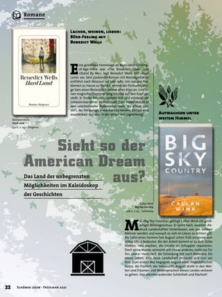 E
ine grandiose Hommage an 80er-Jahre-Coming-
of-Age-Filme wie »The Breakfast Club« und
»Stand By Me«, legt Benedict Wells mit »Hard
Land« vor. Sein packender Roman mit Nostalgiefaktor
entführt nach Missouri ins Jahr 1985: Um vor den Pro-
blemen zu Hause zu fliehen, nimmt der fünfzehnjähri-
ge Sam einen Ferienjob in einem alten Kino an. Und ei-
nen magischen Sommer lang ist alles auf den Kopf ge-
stellt. Er findet Freunde, verliebt sich und entdeckt die
Geheimnisse seiner Heimatstadt. Zum ersten Mal ist er
kein unscheinbarer Außenseiter mehr. Bis etwas pas-
siert, das ihn zwingt, erwachsen zu werden. Einfach eine
wunderbare Zeitreise in die 1980er mit Sogwirkung!
Sieht so der
American Dream
aus?
Das Land der unbegrenzten
Möglichkeiten im Kaleidoskop
der Geschichten
Lachen, weinen, lieben:
80er-Feeling mit
Benedict Wells
M
it »Big Sky Country« gelingt Callan Wink ein groß-
artiger Bildungsroman. Er spürt nach, welchen Ab-
druck Landschaften hinterlassen, wie aus Söhnen
Männer werden und wonach es sich im Leben zu richten gilt.
Als Sohn eines Farmers hat August schon früh erfahren, was
stilles Glück bedeutet. Bei der Arbeit kommt er zu sich. Kühe
melken, Heu machen, die Geräte im Schuppen reparieren.
Doch seine Mutter wünscht sich etwas anderes, nicht nur für
ihn, und er muss nach der Scheidung mit nach Montana. Ein
neues Leben, eine neue Landschaft erstreckt sich nun vor
ihm. Zum ersten Mal begegnet August einer majestätischen
Natur, der Freiheit, der Sehnsucht. August droht in den Wei-
ten und Träumen und Widersprüchen dieses Landes verloren
zu gehen. Von atemberaubender Schönheit und Klarheit!
Aufwachsen unter
weitem Himmel
Benedict Wells
Hard Land
352 S., € 24,– Diogenes
Callan Wink
Big Sky Country
378 S., € 23,– Suhrkamp
22 Schöner lesen · Frühjahr 2021
Romane
 
