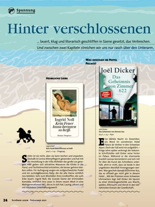 Hinter verschlossenen
… lauert, klug und literarisch geschliffen in Szene gesetzt, das Verbrechen.
Und zwischen zwei Kapiteln streichen wir uns nur rasch über den Unterarm,
Joël Dicker
Das Geheimnis von Zimmer 622
624 S., € 25,– Piper
Ingrid Noll
Kein Feuer kann brennen so heiß
304 S., € 24,– Diogenes
E
ine dunkle Nacht im Dezember,
ein Mord im vornehmen Hotel
Palace de Verbier in den Schweizer
Alpen. Doch der Fall wird nie aufgeklärt.–
Einige Jahre später verbringt der bekann-
te Schriftsteller Joël Dicker seine Ferien
im Palace. Während er die charmante
Scarlett Leonas kennenlernt und sich mit
ihr über die Kunst des Schreibens unter-
hält, ahnt er nicht, dass sie beide in den
ungelösten Mordfall hineingezogen wer-
den. Was geschah damals in Zimmer 622,
das es offiziell gar nicht gibt in diesem
Hotel … Mit der Präzision eines Schweizer
Uhrmachers legt Joël Dicker die Spuren
zu einer Dreiecksgeschichte aus Macht-
spielen, Eifersucht und Verrat in den vor-
nehmsten Kreisen der Gesellschaft.
S
chön ist sie nicht, aber sie kann kochen und anpacken.
Deshalb ist Lorina Altenpflegerin geworden und hat mit
der Anstellung in der Villa Alsfelder das große Los gezo-
gen. Hier geben sich attraktive Masseure die Klinke in die
Hand, und Techtelmechtel entstehen, die besser geheim blei-
ben sollen. Für Aufregung sorgen ein aufgeschwatzter Pudel
und ein zurückgelassenes Baby, die die alte Dame sichtlich
neu beleben. Sehr zum Missfallen ihres Großneffen, der aufs
Erbe lauert. Ingrid Noll, die Grande Dame der kriminellen
Komödie, entführt ihre Leser in ihrem neuen Werk in eine
Mehrgenerationen-WG, die es in sich hat. Launig, pikant und
mit höchstem Unterhaltungswert!
Was geschah im Hotel
Palace?
Heimliche Liebe
24 Schöner lesen · Frühjahr 2021
Spannung
 