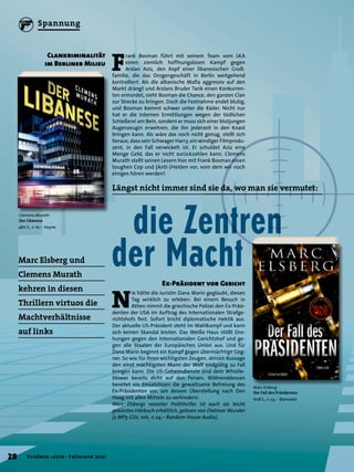 N
ie hätte die Juristin Dana Marin geglaubt, diesen
Tag wirklich zu erleben: Bei einem Besuch in
Athen nimmt die griechische Polizei den Ex-Präsi-
denten der USA im Auftrag des Internationalen Strafge-
richtshofs fest. Sofort bricht diplomatische Hektik aus.
Der aktuelle US-Präsident steht im Wahlkampf und kann
sich keinen Skandal leisten. Das Weiße Haus stößt Dro-
hungen gegen den Internationalen Gerichtshof und ge-
gen alle Staaten der Europäischen Union aus. Und für
Dana Marin beginnt ein Kampf gegen übermächtige Geg-
ner. So wie für ihren wichtigsten Zeugen, dessen Aussage
den einst mächtigsten Mann der Welt endgültig zu Fall
bringen kann. Die US-Geheimdienste sind dem Whistle-
blower bereits dicht auf den Fersen. Währenddessen
bereitet ein Einsatzteam die gewaltsame Befreiung des
Ex-Präsidenten vor, um dessen Überstellung nach Den
Haag mit allen Mitteln zu verhindern.
Marc Elsbergs rasanter Politthriller ist auch als leicht
gekürztes Hörbuch erhältlich, gelesen von Dietmar Wunder
(2 MP3-CDs, 10h, € 24,– Random House Audio).
Marc Elsberg
Der Fall des Präsidenten
608 S., € 24,– Blanvalet
Clemens Murath
Der Libanese
480 S., € 16,– Heyne
F
rank Bosman führt mit seinem Team vom LKA
einen ziemlich hoffnungslosen Kampf gegen
Arslan Aziz, den Kopf einer libanesischen Groß-
familie, die das Drogengeschäft in Berlin weitgehend
kontrolliert. Als die albanische Mafia aggressiv auf den
Markt drängt und Arslans Bruder Tarik einen Konkurren-
ten ermordet, sieht Bosman die Chance, den ganzen Clan
zur Strecke zu bringen. Doch die Festnahme endet blutig,
und Bosman kommt schwer unter die Räder. Nicht nur
hat er die internen Ermittlungen wegen der tödlichen
Schießerei am Bein, sondern er muss sich einer blutjungen
Augenzeugin erwehren, die ihn jederzeit in den Knast
bringen kann. Als wäre das noch nicht genug, stellt sich
heraus, dass sein Schwager Harry, ein windiger Filmprodu-
zent, in den Fall verwickelt ist. Er schuldet Aziz eine
Menge Geld, das er nicht zurückzahlen kann. Clemens
Murath stellt seinen Lesern hier mit Frank Bosman einen
toughen Cop und (Anti-)Helden vor, vom dem wir noch
einiges hören werden!
	 die Zentren
der Macht
Längst nicht immer sind sie da, wo man sie vermutet:
Marc Elsberg und
Clemens Murath
kehren in diesen
Thrillern virtuos die
Machtverhältnisse
auf links
Ex-Präsident vor Gericht
Clankriminalität
im Berliner Milieu
28 Schöner lesen · Frühjahr 2021
Spannung
 