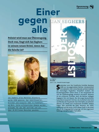 Einer
gegen
	alle
Jan Seghers
Der Solist
240 S., € 20,– Rowohlt Hundert Augen
S
eptember 2017. Der Frankfurter Ermittler Neuhaus
stößt zur neu gegründeten Berliner »Sondereinheit
Terrorabwehr«, die in einer Baracke auf dem Gelände
des ehemaligen Flughafens Tempelhof residiert. Die
Bundestagswahlen stehen bevor, in der Hauptstadt hat
sich die Gefährdungslage drastisch verschärft. Neuhaus
ist ein erfahrener Ermittler, doch die Berliner Kollegen
begegnen ihm mit Skepsis. Nur die junge Deutschtürkin
Suna-Marie kooperiert mit ihm. Da erschüttert eine Serie
von Morden die Hauptstadt. Das erste Opfer: ein jüdischer
Aktivist, das zweite eine muslimische Anwältin, weitere
folgen. Was verbindet die Fälle? Neuhaus, der Solist,
macht sich auf die Suche. Und in dieser Stadt, in der einen
überall die Vergangenheit anspringt und die Gegenwart
bedrängt, kämpft er allein. Fast allein.
Jan Seghers alias Matthias Altenburg
wurde 1958 geboren. Der Schriftsteller,
Kritiker und Essayist lebt in Frankfurt
am Main. Seine erfolgreichen Romane wurden
allesamt für das ZDF verfilmt und von
über 30 Millionen Menschen gesehen.
Polizist wird man aus Überzeugung.
Doch was, fragt sich Jan Seghers
in seinem neuen Krimi, wenn das
die falsche ist?
©
Gaby
Gerster
29
Schöner lesen · Frühjahr 2021
Spannung
 