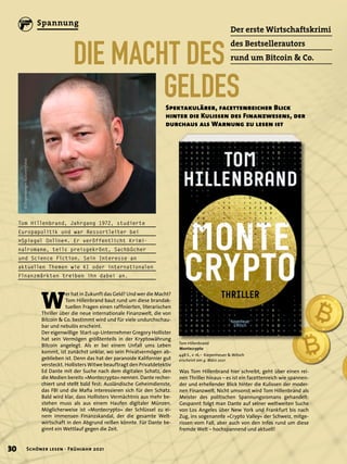W
er hat in Zukunft das Geld? Und wer die Macht?
Tom Hillenbrand baut rund um diese brandak-
tuellen Fragen einen raffinierten, literarischen
Thriller über die neue internationale Finanzwelt, die von
Bitcoin & Co. bestimmt wird und für viele undurchschau-
bar und nebulös erscheint.
Der eigenwillige Start-up-Unternehmer Gregory Hollister
hat sein Vermögen größtenteils in der Kryptowährung
Bitcoin angelegt. Als er bei einem Unfall ums Leben
kommt, ist zunächst unklar, wo sein Privatvermögen ab-
geblieben ist. Denn das hat der paranoide Kalifornier gut
versteckt. Hollisters Witwe beauftragt den Privatdetektiv
Ed Dante mit der Suche nach dem digitalen Schatz, den
die Medien bereits »Montecrypto« nennen. Dante recher-
chiert und stellt bald fest: Ausländische Geheimdienste,
das FBI und die Mafia interessieren sich für den Schatz.
Bald wird klar, dass Hollisters Vermächtnis aus mehr be-
stehen muss als aus einem Haufen digitaler Münzen.
Möglicherweise ist »Montecrypto« der Schlüssel zu ei-
nem immensen Finanzskandal, der die gesamte Welt-
wirtschaft in den Abgrund reißen könnte. Für Dante be-
ginnt ein Wettlauf gegen die Zeit.
DIE MACHT DES
	GELDES
Der erste Wirtschaftskrimi
des Bestsellerautors
rund um Bitcoin & Co.
Spektakulärer, facettenreicher Blick
hinter die Kulissen des Finanzwesens, der
durchaus als Warnung zu lesen ist
Tom Hillenbrand
Montecrypto
448 S., € 16,– Kiepenheuer & Witsch
erscheint am 4. März 2021
Was Tom Hillenbrand hier schreibt, geht über einen rei-
nen Thriller hinaus – es ist ein facettenreich wie spannen-
der und erhellender Blick hinter die Kulissen der moder-
nen Finanzwelt. Nicht umsonst wird Tom Hillenbrand als
Meister des politischen Spannungsromans gehandelt:
Gespannt folgt man Dante auf seiner weltweiten Suche
von Los Angeles über New York und Frankfurt bis nach
Zug, ins sogenannte »Crypto Valley« der Schweiz, mitge-
rissen vom Fall, aber auch von den Infos rund um diese
fremde Welt – hochspannend und aktuell!
Tom Hillenbrand, Jahrgang 1972, studierte
Europapolitik und war Ressortleiter bei
»Spiegel Online«. Er veröffentlicht Krimi-
nalromane, teils preisgekrönt, Sachbücher
und Science Fiction. Sein Interesse an
aktuellen Themen wie KI oder internationalen
Finanzmärkten treiben ihn dabei an.
©
Bogenberger
Autorenfotos
30 Schöner lesen · Frühjahr 2021
Spannung
 