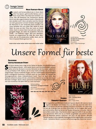 I
m magischen Land Montane bedeutet Sprache Macht. Mit eiserner Hand
regieren die Barden vom Hohen Haus aus über das verarmte Volk. Denn
nur sie können mit Worten mächtige Illusionen erschaffen. Ihr Leben lang
hat sich die 17-jährige Shae vor ihnen gefürchtet, bis ein Ereignis alles verän-
dert und sie keine Wahl hat als bei den Barden Antworten zu suchen. Was sie
dort erfährt, ändert alles: Shae besitzt selbst magische Kräfte. In der von Män-
nern dominierten Welt wird sie zur Bardin ausgebildet und erkennt schnell,
dass die Wahrheit weitaus schlimmer sein kann als jede Illusion. Aktuelle
Themen werden in eine originelle Fantasygeschichte eingeflochten und machen
»Hush – Verbotene Worte« zu einem aufsehenerregenden Debüt der Autorin.
Dylan Farrow
Hush – Verbotene Worte
Ab 14 Jahren.
416 S., € 19,95 Loewe
Stefanie Lasthaus
Touch of Ink – Die Sage der Wandler
Ab 14 Jahren.
544 S., € 14,99 Ravensburger
Jennifer Benkau
Das Reich der Schatten Bd. 1 –
Her Wish so dark
Ab 14 Jahren.
544 S., € 19,99 Ravensburger
S
eit Quinn denken kann, trägt sie ein Tattoo im Nacken. Ein wunderschönes,
verschlungenes Muster – doch weder Quinn noch ihre Adoptiveltern wissen,
woher sie es hat. Bis Quinn im ersten Semester an der Vancouver Island Uni-
versity auf Nathan trifft. Nathan, der ihr einen heiß ersehnten Job vor der Nase
wegschnappt. Dessen funkelnde Augen und fast raubtierhafte Geschmeidigkeit
Quinn unweigerlich faszinieren. Instinktiv spürt sie, dass hinter der Fassade des
Vorzeigestudenten etwas Unbezähmbares lauert. Doch sie ahnt nicht, dass
Nathans Geheimnis etwas mit den unheimlichen Visionen zu tun hat, die sie seit
Monaten verfolgen. Band 2 dieser spannend-romantischen Dilogie wird im Som-
mer 2021 erscheinen. Bis dahin hilft nur: noch mal lesen!
S
o episch und herzzerreißend wie in ihrem Werk
»One True Queen« geht Jennifer Benkau auch in
ihrem neuen Werk »Das Reich der Schatten« zur
Sache: Wie alle Bewohner des Fürstentums Nemija
kennt Laire das ungeschriebene Gesetz:»Hüte dich vor
dem dunklen Lord!« Denn seit jeher wird ihre Heimat
von dem grausamen Lord der Schatten heimgesucht,
der Menschen in sein verfluchtes Reich entführt. Als
Laires Verlobter ihm zum Opfer fällt, bleibt ihr keine
Wahl: Sie muss vor dem Thron des Lords um Gnade
bitten. Doch in seinem Reich herrscht eine wilde, un-
gezügelte Magie, die selbst die dunkelsten Wünsche
erfüllt – mit tödlichen Folgen. Will Laire überleben,
braucht sie ausgerechnet die Hilfe des einen Men-
schen, den sie nie wiedersehen wollte: Alaric, der ihr
Herz in tausend Stücke gerissen hat.
Unsere Formel für beste
Starke
Feminist-Fantasy
Packende
Gestaltwandler-Story
Neue Fantasy-Reihe
32 Schöner lesen · Frühjahr 2021
Junge Leser
 