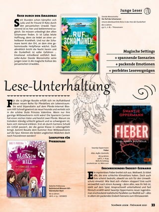 Magische Settings
+ spannende Szenarien
+ packende Emotionen
= perfektes Lesevergnügen
Swantje Oppermann
Fieber
Alles. Außer. Kontrolle.
Ab 14 Jahren.
328 S., € 16,95
Beltz & Gelberg
erscheint am 10. März 2021
Davide Morosinotto
Der Ruf des Schamanen
Unsere abenteuerliche Reise in das Herz der Dunkelheit
Ab 12 Jahren.
432 S., € 18,– Thienemann
Babette Pribbenow
Reitinternat Blossom Hill –
Stürmischer Start
Ab 10 Jahren.
176 S., € 13,– KOSMOS
E
in mysteriöses Fieber breitet sich aus. Weltweit. Es tötet
alle, die eine schlechte Klimabilanz haben. Doch auch
Evie scheint bedroht, obwohl sie sich für den Umwelt-
schutz einsetzt. Wie lässt sich »Fieber« stoppen? Evie sucht
verzweifelt nach einem Ausweg – denn alles, was ihr lieb ist,
steht auf dem Spiel. Anspruchsvoll unterhaltend und fast
filmisch erzählt weist Swantje Oppermanns neuer Jugendro-
man erschreckend realistische Parallelen zur Realität auf – alles
in allem ein packendes Endzeit-Szenario zum Klimawandel.
S
eit Stunden schon kämpfen sich
Laila und ihr Freund El Rato durch
den peruanischen Urwald. Faszi-
nierend ist es hier und beklemmend zu-
gleich. Sie müssen unbedingt den alten
Schamanen finden. Er ist Lailas letzte
Hoffnung, denn sie leidet an einer un-
heilbaren Krankheit. Und nur der Scha-
mane kennt den Ort, an dem eine ge-
heimnisvolle Heilpflanze wächst. Doch
allmählich bricht die Nacht herein und
die Dunkelheit ist voller Gefahren …
Emotional mitreißend entführt Best-
seller-Autor Davide Morosinotto seine
jungen Leser in die magische Kulisse des
peruanischen Urwaldes.
F
ür die 12-jährige Rosalie erfüllt sich im Auftaktband
dieser neuen Reihe für Pferdefans ein Lebenstraum:
Sie wird Stipendiatin auf dem Pferde-Internat Blos-
som Hill! Schnell gewinnt sie neue Freunde und verliebt sich
in die schöne Stute Princess Valentine. Wenn nur ihre
garstige Mitbewohnerin nicht wäre! Die Spanierin Carmen
hat einen reichen Vater und besitzt zwei Pferde. Warum sie
trotzdem ständig schlecht gelaunt und so schweigsam ist,
kann sich niemand erklären. Erst als durch Carmens Schuld
ein Unfall passiert, der die ganze Klasse in Lebensgefahr
bringt, kommt Rosalie dem Kummer ihrer Mitbewohnerin
auf die Spur. Können die beiden ungleichen Mädchen doch
noch Freundinnen werden?
Lese-Unterhaltung
Erschreckendes Endzeit-Szenario
Reise durch den Amazonas
Lesefutter für
Pferdefans
33
Schöner lesen · Frühjahr 2021
Junge Leser
 