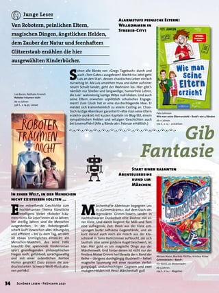 In einer Welt, in der Menschen
nicht existieren sollten …
Von Robotern, peinlichen Eltern,
magischen Dingen, ängstlichen Helden,
dem Zauber der Natur und feenhaftem
Glitzerstaub erzählen die hier
ausgewählten Kinderbücher.
E
ine mitreißende Geschichte zum
hochbrisanten Thema Künstliche
Intelligenz bietet »Roboter träu-
men nicht« für Leser*innen ab 10 Jahren:
Vor dreißig Jahren sind die Menschen
ausgestorben. In der Robotergesell-
schaft läuft inzwischen alles reibungslos
und effizient – bis zu dem Tag, an dem
XR etwas Unmögliches entdeckt: ein
Menschen-Mädchen, das seine Hilfe
braucht! Der spannende Kinderroman
spürt grundlegenden philosophischen
Fragen nach, gefühlvoll, sprachgewaltig
und mit einer ordentlichen Portion
Humor gespickt! Dazu passen die aus-
drucksstarken Schwarz-Weiß-Illustratio-
nen perfekt!
M
ärchenhafte Abenteuer begegnen uns
in »Grimmskrams«: Auf dem Dach des
legendären Grimm-Towers landet in
nachtschwarzer Dunkelheit eine Drohne mit ei-
ner Kiste. Und damit beginnt für Milli und Tom
eine aufregende Zeit. Denn aus der Kiste ent-
springen lauter seltsame Gegenstände, und als
kurz darauf auch noch ein Frosch aus der Klo-
schüssel in Toms Badezimmer auftaucht, der sich
lauthals über seine goldene Kugel beschwert, ist
klar: Hier geht es um magische Dinge aus der
Märchenwelt. Und hinter denen ist nicht nur der
finstere Mister Grimm her! Bereits der 1. Band der
Reihe – übrigens durchgängig illustriert! – liefert
magische Spannung mit einer rasanten Verfol-
gungsjagd, undurchsichtigen Gegnern und zwei
mutigen Helden mit Herz! Märchenhaft gut!
	 Start einer rasanten
Abenteuerreihe
	 rund um
	 Märchen
Lee Bacon, Nathalie Kranich
Roboter träumen nicht
Ab 10 Jahren.
336 S., € 14,95 Loewe
Miriam Mann, Marikka Pfeiffer, Kristina Kister
Grimmskrams – Band 1
Ein Klonk um Mitternacht
Ab 9 Jahren.
224 S., € 14,– Magellan
S
chon alle Bände von »Gregs Tagebuch« durch und
auch »Tom Gates« ausgelesen? Macht nix: Jetzt geht
Luis an den Start, dessen chaotisches Leben einfach
nur witzig ist. Als Luis umziehen muss und daher auf einer
neuen Schule landet, geht der Wahnsinn los: Hier gibt’s
nämlich nur Streber und langweilige, humorfreie Lehrer,
die Luis’ wahnsinnig lustige Witze null blicken. Und auch
seine Eltern erwarten urplötzlich schulisches Engage-
ment! Zum Glück hat er eine durchschlagende Idee: Er
meldet sich klammheimlich zu einem Casting an. Chao-
tisch-lustige Abenteuer garantiert! »Wie man seine Eltern
erzieht« punktet mit kurzen Kapiteln im Blog-Stil, einem
sympathischen Helden und witzigen Geschichten auch
bei Lesemuffeln! (Alle 4 Bände ab 1. Februar erhältlich.)
Alarmstufe peinliche Eltern!
Willkommen in
Streber-City!
	 Gib
Fantasie
Pete Johnson
Wie man seine Eltern erzieht – Band 1 von 4 Bänden
Ab 11 Jahren.
176 S., € 12,– arsEdition
34 Schöner lesen · Frühjahr 2021
Junge Leser
 