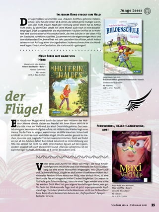 V
oller Witz und Charme ist »Maxi von Phlip«, die neue Kinder-
buchfigur von Anna Ruhe und Max Meinzold: Bei Paula Golden-
berg ist eine echte Wunschfee eingezogen, mit Glitzerstaub
und Zauberkraft! Naja, da gibt es bloß einen klitzekleinen Haken: Ma-
ximeralda Feodora Dilara Nima von Phlip, oder einfach Maxi, ist eine
beurlaubte Fee mit eingeschränkten Zauberfähigkeiten. Erst wenn sie
für Paula gute Taten vollbringt, kann sie eines Tages wieder eine echte
Fee werden. Doch Maxi hat ganz eigene Vorstellungen davon, was gut
für Paula ist. Stinknormale Tage sind ab jetzt superspannende Kopf-
standtage. Turbulent phantastische Abenteuer, nicht nur für Feenfans!
Anna Ruhe ist sehr bekannt als Autorin der „Duftapotheke“- Spiegel-
Bestseller in Serie.
Feenwirbel, hallo! Langeweile,
	 ade!
Neue Serie mit ganz viel
Herz
In jedem Kind steckt ein Held
D
ie Superhelden-Geschichten aus »Fräulein Kniffkes geheime Helden-
schule« sind für alle Kinder ab 8 Jahren, die selbst gerne mutiger wären,
sich aber nicht trauen. Nach der Trennung seiner Eltern hat es Arthur
nicht leicht. Zu allem Übel steckt ihn seine Mutter auch noch in eine Blockflö-
tengruppe. Doch ausgerechnet die Musiklehrerin Fräulein Kniffke ist in Wahr-
heit eine durchtrainierte Wissenschaftlerin, die ihre Schüler in der alten Villa
am Stadtrand zu Helden ausbildet. Zusammen mit der eigensinnigen Maxi und
dem stotternden Tim, bewaffnet mit sehr speziellen Blockflöten, erhält Arthur
seinen ersten Auftrag: einer durchgedrehten Sockensuchmaschine das Hand-
werk legen. Eine starke Geschichte, die stark macht – gelungen!
E
in Hauch von Magie weht durch die Seiten von »Hüterin des Wal-
des«: Hanna könnte platzen vor Freude! Mit ihren Eltern zieht sie in
das alte Haus am Waldrand, das einst Oma Hilda gehörte. Dort war-
tet eine ganz besondere Aufgabe auf sie: Als Hüterin des Waldes liegt es an
Hanna, für die Tiere zu sorgen, wann immer sie Hilfe brauchen. Schon bald
entdeckt sie im Gras einen verletzten Vogel. Um ihn wieder gesund zu ma-
chen, muss sie eine magische Tinktur zusammenmischen. Doch wo findet
sie nur all die Zutaten dafür? Zum Glück bekommt sie Unterstützung von
Flitz. Das Wiesel hat nicht nur stets einen frechen Spruch auf den Lippen,
sondern erweist sich auch als wahrer Freund. »Hannas Geheimnis« ist ein
warmherziger Auftakt, der Kinder ab 8 Jahren bezaubern wird.
Lena Havek, Jan Birck
Fräulein Kniffkes geheime Heldenschule – Band 1
Stinkesocken auf 12 Uhr
Ab 8 Jahren.
208 S., € 11,– Planet!
Mona Larch, Julia Walther
Hüterin des Waldes – Band 1
Hannas Geheimnis
Ab 8 Jahren.
128 S., € 8,99 Carlsen
Anna Ruhe, Max Meinzold
Maxi von Phlip – Band 1
Vorsicht, Wunschfee!
Ab 7 Jahren.
112 S., € 10,– Arena
der 	
Flügel
35
Schöner lesen · Frühjahr 2021
Junge Leser
 
