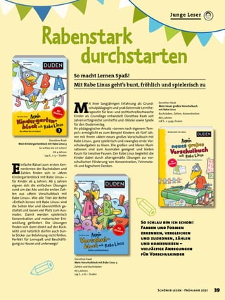 ✐
✐ 2
Rabenstark
	 durchstarten
So schlau bin ich schon!
Farben und Formen
erkennen, vergleichen
und zuordnen, zählen
und kombinieren –
vielfältige Anregungen
für Vorschulkinder
So macht Lernen Spaß!
Mit Rabe Linus geht’s bunt, fröhlich und spielerisch zu
M
it ihrer langjährigen Erfahrung als Grund-
schulpädagogin und praktizierende Lernthe-
rapeutin für lese- und rechtschreibschwache
Kinder als Grundlage entwickelt Dorothee Raab seit
Jahren erfolgreiche Lernhefte und -blöcke sowie Spiele
für den Dudenverlag.
Ihr pädagogischer Ansatz »Lernen nach eigenem Tem-
po!« ermöglicht es zum Beispiel Kindern ab fünf Jah-
ren mit ihrem »Mein neues großes Vorschulbuch mit
Rabe Linus«, ganz spielerisch und zwanglos erste Vor-
schulaufgaben zu lösen. Die großen und klaren Illust-
rationen sind zum Ausmalen geeignet und bieten
Raum für kreative Pausen. Der Rabe Linus begleitet die
Kinder dabei durch altersgemäße Übungen zur vor-
schulischen Förderung von Konzentration, Feinmoto-
rik und logischem Denken.
E
infache Rätsel zum ersten Ken-
nenlernen der Buchstaben und
Zahlen finden sich in »Mein
Kindergartenblock mit Rabe Linus« –
für Kinder ab 4 Jahren. Ab 5 Jahren
eignen sich die einfachen Übungen
rund um das Abc und die ersten Zah-
len aus »Mein Vorschulblock mit
Rabe Linus«. Wie alle Titel der Reihe
»Einfach lernen mit Rabe Linus« sind
die Seiten klar und übersichtlich ge-
staltet und lassen viel Platz zum Aus-
malen. Damit werden spielerisch
Konzentration und motorischer Ent-
wicklung gefördert. Die Lösungen
finden sich dann direkt auf der Rück-
seite und natürlich dürfen auch bun-
te Sticker zur Belohnung nicht fehlen.
Perfekt für Lernspaß und Beschäfti-
gung zu Hause und unterwegs!
Dorothee Raab
Mein neues großes Vorschulbuch
mit Rabe Linus
Buchstaben, Zahlen, Konzentration
Ab 5 Jahren.
128 S., € 9,99 Duden
Dorothee Raab
Mein Kindergartenblock mit Rabe Linus 3
So schlau bin ich schon!
Ab 4 Jahren.
144 S., € 5,– Duden
Dorothee Raab
Mein Vorschulblock mit Rabe Linus 3
Zahlen und Buchstaben
Ab 5 Jahren.
144 S., € 6,– Duden
39
Schöner lesen · Frühjahr 2021
Junge Leser
 