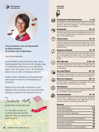 Literatur | Unterhaltung 2 – 23
Geschichten, die das Leben schreibt, Pageturner zum Weg-
träumen, literarische Highlights – zum Frühling blüht der
Bücherstrauß bunt und vielfältig.
Spannung 24 – 31
Tödlichen Spaß und prickelnde Unterhaltung bieten die Kri-
mis, Thriller und Spiele rund um mitreißende Ermittler*innen,
Fälle und besondere Tatorte.
Junge Leser 32 – 51
Emotionen, Spannung und Abenteuer für junge Leser und be-
zaubernde Bilderbücher für die Kleinen neben Tipps zur Be-
schäftigung zuhause und jede Menge Wissen gibt’s hier in
Hülle und Fülle.
Familie & Hobby 52 – 55
Starke Titel zu Familiendynamiken und Schulpolitik, rund um
den Familienalltag und kreative Ideen zum Selbermachen
haben wir für Sie frisch aus den Verlagsprogrammen ge-
pflückt.
Gut für uns 9, 56 – 61
Für einen entspannteren Weg durch den Alltag gerade in
schwierigeren Zeiten bieten diese Ratgeber kompetente Hilfe
und Anregung.
Aus der Küche 62 – 67
Kochgenuss und den Zauber von Aromen nach Hause holen,
das gelingt mit den Rezepten unserer Auswahl wunderbar!
Natur & Umwelt 68 – 71
Es grünt so grün, weshalb die hier vorgestellten Titel richtig
Lust aufs Gärtnern und auf Natur pur machen.
Unterwegs 72
Inspiration zum Wandern und für ausgefallene Orte in Euro-
pa – da steigt die Vorfreude aufs Reisen.
Zeitgeschehen 73 – 79
Ob die Welt des Fußballs, ein Blick zurück oder Sachbücher
rund um unser Weltgeschehen: Hier trifft Wissen auf pa-
ckende Geschichten und klasse Infovermittlung!
Inhalt
œ
Service	
Rothe Lieblingsbücher	 5, 8
Unsere Top 10 Belletristik	 25
Unsere Top 10 Kinder-/Jugendbuch	 50
Impressum	 73
Mein Traumberuf: Faszination Buchhändler/in	 76
Gewinnspiel »Bar & Kitchen«	 77
Unsere Top 10 Sachbuch	 78
Spendenaktion für Kunst- und Kulturschaffende	 80
»Es ist ein Gerücht, dass sich Buchhändler
um Bücher kümmern.
Sie kümmern sich um Menschen.«
Liebe Bücherbegeisterte,
kürzlich schickte mir eine Kundin diese Zeilen, die sie
irgendwo gelesen hatte. Sie können sich vorstellen, dass
ich kopfnickend und mit frohem Herzen diese Worte
gelesen habe. Denn genau so ist es: Mit den Büchern
wollen wir uns vor allem um Menschen kümmern!
Gerade in diesen sonderbaren und herausfordernden
Zeiten braucht es diese Art von Unterstützung und
Zuwendung.
Machen Sie sich also voller Freude daran, auf den
folgenden Seiten neue Bücher und unsere besonderen
Buchtipps zu entdecken! Wir sind gerne für Sie da.
Ihre
Barbara Roth und das Rothe Team
P.S.: Wir wollen uns auch um
die Kulturschaffenden kümmern!
Helfen Sie dabei und machen Sie mit
(siehe Rückseite).
4 Schöner lesen · Frühjahr 2021
Vorwort
 