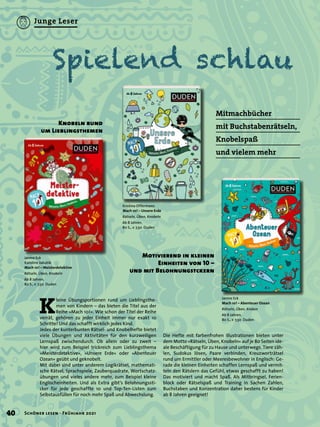 Spielend schlau
Motivierend in kleinen
Einheiten von 10 –
und mit Belohnungstckern
Mitmachbücher
mit Buchstabenrätseln,
Knobelspaß
und vielem mehr
K
leine Übungsportionen rund um Lieblingsthe-
men von Kindern – das bieten die Titel aus der
Reihe »Mach 10!«. Wie schon der Titel der Reihe
verrät, gehören zu jeder Einheit immer nur exakt 10
Schritte! Und das schafft wirklich jedes Kind.
Jedes der kunterbunten Rätsel- und Knobelhefte bietet
viele Übungen und Aktivitäten für den kurzweiligen
Lernspaß zwischendurch. Ob allein oder zu zweit –
hier wird zum Beispiel trickreich zum Lieblingsthema
»Meisterdetektive«, »Unsere Erde« oder »Abenteuer
Ozean« geübt und geknobelt.
Mit dabei sind unter anderem Logikrätsel, mathemati-
sche Rätsel, Sprachspiele, Zauberquadrate, Wortschatz-
übungen und vieles andere mehr, zum Beispiel kleine
Englischeinheiten. Und als Extra gibt’s Belohnungssti-
cker für jede geschaffte 10 und Top-Ten-Listen zum
Selbstausfüllen für noch mehr Spaß und Abwechslung.
Janine Eck
Karoline Jakubik
Mach 10! – Meisterdetektive
Rätseln, Üben, Knobeln
Ab 8 Jahren.
80 S., € 7,50 Duden
Knobeln rund
um Lieblingsthemen
Janine Eck
Mach 10! – Abenteuer Ozean
Rätseln, Üben, Kraken
Ab 8 Jahren.
80 S., € 7,50 Duden
Kristina Offermann
Mach 10! – Unsere Erde
Rätseln, Üben, Knobeln
Ab 8 Jahren.
80 S., € 7,50 Duden
Die Hefte mit farbenfrohen Illustrationen bieten unter
dem Motto »Rätseln, Üben, Knobeln« auf je 80 Seiten ide-
ale Beschäftigung für zu Hause und unterwegs. Tiere zäh-
len, Sudokus lösen, Paare verbinden, Kreuzworträtsel
rund um Ermittler oder Meeresbewohner in Englisch: Ge-
rade die kleinen Einheiten schaffen Lernspaß und vermit-
teln den Rätslern das Gefühl, etwas geschafft zu haben!
Das motiviert und macht Spaß. Als Mitbringsel, Ferien-
block oder Rätselspaß und Training in Sachen Zahlen,
Buchstaben und Konzentration daher bestens für Kinder
ab 8 Jahren geeignet!
40 Schöner lesen · Frühjahr 2021
Junge Leser
 