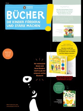 Pappbilderbuch
ab 3 Jahren
€ 13,00 [D]/€
13,40 [A]/CHF
18,90*
Mit den bunten, beweglichen Holz-
Emojis können Kinder ihre Gefühle
einfach benennen und zeigen!
Spielerisch
Liebevoll
Kreativ
DIE KINDER FÖRDERN
UND STARK MACHEN
BÜCHER
I H R T E A M V O N
P E N G U I N J U N I O R
WAS ELTERN WOLLEN
UND KINDER LIEBEN!
Bücher begleiten unser Leben von Anfang an. Deshalb
erscheinen bei Penguin JUNIOR Bücher, die Kindern von
klein auf helfen, mit Spaß und Neugier die Welt zu
entdecken und dabei ihre eigene Stimme zu
finden.
Egal ob als Pappbilderbuch,
Bilderbuch, Sachbuch
oder Vorlesebuch –
unsere Bücher laden ein zu stau-
nen, spielerisch zu lernen und
sprechen die Fantasie an. Sie
unterstützen dabei, unsere
Welt zu verstehen und liefern
Orientierung in der
Lebenswirklichkeit
des Kindes.
Das garantiert
Spaß für die ganze
Familie mit gemein-
samen Momenten
voller Liebe und Gebor-
genheit.
Wir wünschen
Ihnen und
Ihren Kindern
viel Freude mit
unseren ersten
Büchern!
Je Pappbilderbuch
ab 2 Jahren
€ 9,00 [D]/€ 9,30 [A]/
CHF 12,90*
Mit vielen Aktionsklappen können
schon die Kleinsten mit anpacken,
wenn die Tierärztin sich um ihre
kleinen Patienten kümmert.
Sei dabei und mach mit: Tiere unter-
suchen, Herztöne abhören und eine
gebrochene Pfote durchleuchten wie
eine echte Tierärztin!
Mit Fingerspuren
zum Nachspüren
der einzelnen
Buchstaben
Pappbilderbuch
ab 3 Jahren
€ 12,00 [D]/€ 12,40 [A]/
CHF 17,90*
Anzeige
Mehr finden Sie unter
www.penguin-junior.de
D A S S A G E N
U N S E R E T E S T L E S E R :
»Das Buch schafft tolle
Gelegenheiten, um mit Kindern
ins Gespräch über ihre Gefühle
und ihren Alltag zu kommen.«
Katharina H. und
Alrik, 5 Jahre
 