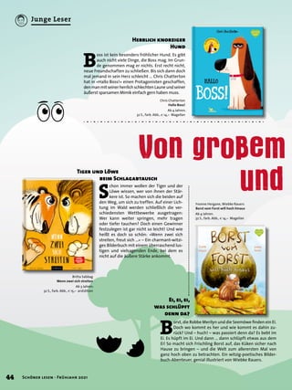 Von gro em
		 und
Chris Chatterton
Hallo Boss!
Ab 4 Jahren.
32 S., farb. Abb., € 14,– Magellan
B
oss ist kein besonders fröhlicher Hund. Es gibt
auch nicht viele Dinge, die Boss mag. Im Grun-
de genommen mag er nichts. Erst recht nicht,
neue Freundschaften zu schließen. Bis sich dann doch
mal jemand in sein Herz schleicht … Chris Chatterton
hat in »Hallo Boss!« einen Protagonisten geschaffen,
denmanmitseinerherrlichschlechtenLauneundseiner
äußerst sparsamen Mimik einfach gern haben muss.
Herrlich knorziger
Hund
Britta Sabbag
Wenn zwei sich streiten
Ab 3 Jahren.
32 S., farb. Abb., € 15,– arsEdition
Yvonne Hergane, Wiebke Rauers
Borst vom Forst will hoch hinaus
Ab 4 Jahren.
32 S., farb. Abb., € 14,– Magellan
S
chon immer wollen der Tiger und der
Löwe wissen, wer von ihnen der Stär-
kere ist. So machen sich die beiden auf
den Weg, um sich zu treffen. Auf einer Lich-
tung im Wald werden schließlich die ver-
schiedensten Wettbewerbe ausgetragen:
Wer kann weiter springen, mehr tragen
oder tiefer tauchen? Doch einen Gewinner
festzulegen ist gar nicht so leicht! Und wie
heißt es doch so schön: »Wenn zwei sich
streiten, freut sich …« – Ein charmant-witzi-
ges Bilderbuch mit einem überraschend lus-
tigen und vielsagenden Ende, bei dem es
nicht auf die äußere Stärke ankommt.
Tiger und Löwe
	 beim Schlagabtausch
B
orst, die Robbe Merilyn und die Seemöwe finden ein Ei.
Doch wo kommt es her und wie kommt es dahin zu-
rück? Und – huch! – was passiert denn da? Es bebt im
Ei. Es hüpft im Ei. Und dann … dann schlüpft etwas aus dem
Ei! So macht sich Frischling Borst auf, das Küken sicher nach
Hause zu bringen – und die Welt zum allerersten Mal von
ganz hoch oben zu betrachten. Ein witzig-poetisches Bilder-
buch-Abenteuer, genial illustriert von Wiebke Rauers.
Ei, ei, ei,
was schlüpft
denn da?
44 Schöner lesen · Frühjahr 2021
Junge Leser
 