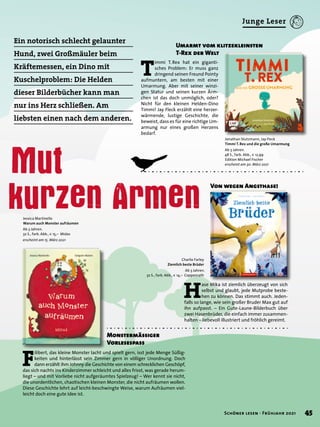 Ein notorisch schlecht gelaunter
Hund, zwei Großmäuler beim
Kräftemessen, ein Dino mit
Kuschelproblem: Die Helden
dieser Bilderbücher kann man
nur ins Herz schließen. Am
liebsten einen nach dem anderen.
Mut
kurzen Armen
Charlie Farley
Ziemlich beste Brüder
Ab 3 Jahren.
32 S., farb. Abb., € 14,– Coppenrath
Jonathan Stutzmann, Jay Fleck
Timmi T. Rex und die große Umarmung
Ab 3 Jahren.
48 S., farb. Abb., € 12,99
Edition Michael Fischer
erscheint am 30. März 2021
Jessica Martinello
Warum auch Monster aufräumen
Ab 3 Jahren.
32 S., farb. Abb., € 15,– Midas
erscheint am 15. März 2021
Von wegen Angsthase!
H
ase Mika ist ziemlich überzeugt von sich
selbst und glaubt, jede Mutprobe beste-
hen zu können. Das stimmt auch. Jeden-
falls so lange, wie sein großer Bruder Max gut auf
ihn aufpasst. – Ein Gute-Laune-Bilderbuch über
zwei Hasenbrüder, die einfach immer zusammen-
halten – liebevoll illustriert und fröhlich gereimt.
Umarmt vom klitzekleinsten
T-Rex der Welt
T
immi T. Rex hat ein giganti-
sches Problem: Er muss ganz
dringend seinen Freund Pointy
aufmuntern, am besten mit einer
Umarmung. Aber mit seiner winzi-
gen Statur und seinen kurzen Ärm-
chen ist das doch unmöglich, oder?
Nicht für den kleinen Helden-Dino
Timmi! Jay Fleck erzählt eine herzer-
wärmende, lustige Geschichte, die
beweist, dass es für eine richtige Um-
armung nur eines großen Herzens
bedarf.
F
ilibert, das kleine Monster lacht und spielt gern, isst jede Menge Süßig-
keiten und hinterlässt sein Zimmer gern in völliger Unordnung. Doch
dann erzählt ihm Johnny die Geschichte von einem schrecklichen Geschöpf,
das sich nachts ins Kinderzimmer schleicht und alles frisst, was gerade herum-
liegt – und mit Vorliebe nicht aufgeräumtes Spielzeug! – Wer kennt sie nicht,
die unordentlichen, chaotischen kleinen Monster, die nicht aufräumen wollen.
Diese Geschichte lehrt auf leicht-beschwingte Weise, warum Aufräumen viel-
leicht doch eine gute Idee ist.
Monstermässiger
Vorlesespass
45
Schöner lesen · Frühjahr 2021
Junge Leser
 