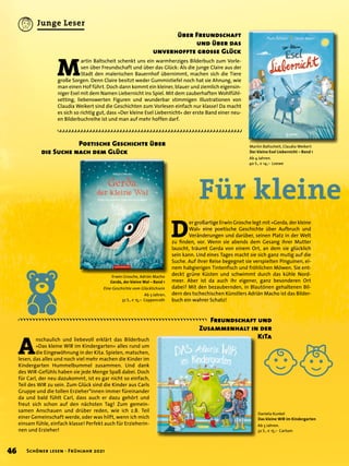 Für kleine
Freundschaft und
Zusammenhalt in der
KiTa
D
er großartige Erwin Grosche legt mit »Gerda, der kleine
Wal« eine poetische Geschichte über Aufbruch und
Veränderungen und darüber, seinen Platz in der Welt
zu finden, vor. Wenn sie abends dem Gesang ihrer Mutter
lauscht, träumt Gerda von einem Ort, an dem sie glücklich
sein kann. Und eines Tages macht sie sich ganz mutig auf die
Suche. Auf ihrer Reise begegnet sie verspielten Pinguinen, ei-
nem habgierigen Tintenfisch und fröhlichen Möwen. Sie ent-
deckt grüne Küsten und schwimmt durch das kühle Nord-
meer. Aber ist da auch ihr eigener, ganz besonderen Ort
dabei? Mit den bezaubernden, in Blautönen gehaltenen Bil-
dern des tschechischen Künstlers Adrián Macho ist das Bilder-
buch ein wahrer Schatz!
	 Poetische Geschichte über
die Suche nach dem Glück
über Freundschaft
und über das
unverhoffte grosse Glück
A
nschaulich und liebevoll erklärt das Bilderbuch
»Das kleine WIR im Kindergarten« alles rund um
die Eingewöhnung in der Kita. Spielen, matschen,
lesen, das alles und noch viel mehr machen die Kinder im
Kindergarten Hummelbummel zusammen. Und dank
des WIR-Gefühls haben sie jede Menge Spaß dabei. Doch
für Carl, der neu dazukommt, ist es gar nicht so einfach,
Teil des WIR zu sein. Zum Glück sind die Kinder aus Carls
Gruppe und die tollen Erzieher*innen immer füreinander
da und bald fühlt Carl, dass auch er dazu gehört und
freut sich schon auf den nächsten Tag! Zum gemein-
samen Anschauen und drüber reden, wie ich z.B. Teil
einer Gemeinschaft werde, oder was hilft, wenn ich mich
einsam fühle, einfach klasse! Perfekt auch für Erzieherin-
nen und Erzieher!
M
artin Baltscheit schenkt uns ein warmherziges Bilderbuch zum Vorle-
sen über Freundschaft und über das Glück: Als die junge Claire aus der
Stadt den malerischen Bauernhof übernimmt, machen sich die Tiere
große Sorgen. Denn Claire besitzt weder Gummistiefel noch hat sie Ahnung, wie
man einen Hof führt. Doch dann kommt ein kleiner, blauer und ziemlich eigensin-
niger Esel mit dem Namen Liebernicht ins Spiel. Mit dem zauberhaften Wohlfühl-
setting, liebenswerten Figuren und wunderbar stimmigen Illustrationen von
Claudia Weikert sind die Geschichten zum Vorlesen einfach nur klasse! Da macht
es sich so richtig gut, dass »Der kleine Esel Liebernicht« der erste Band einer neu-
en Bilderbuchreihe ist und man auf mehr hoffen darf.
Martin Baltscheit, Claudia Weikert
Der kleine Esel Liebernicht – Band 1
Ab 4 Jahren.
40 S., € 14,– Loewe
Erwin Grosche, Adrián Macho
Gerda, der kleine Wal – Band 1
Eine Geschichte vom Glücklichsein
Ab 3 Jahren.
32 S., € 15,– Coppenrath
Daniela Kunkel
Das kleine WIR im Kindergarten
Ab 3 Jahren.
32 S., € 15,– Carlsen
46 Schöner lesen · Frühjahr 2021
Junge Leser
 