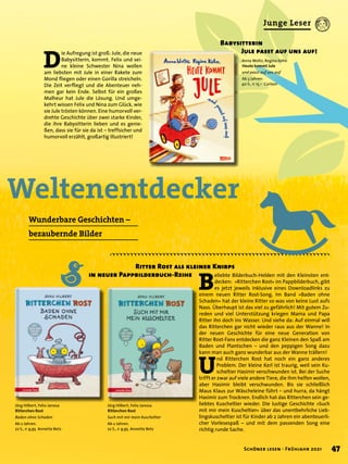 Weltenentdecker
	 Ritter Rost als kleiner Knirps
in neuer Pappbilderbuch-Reihe
Wunderbare Geschichten –
bezaubernde Bilder
Jörg Hilbert, Felix Janosa
Ritterchen Rost
Such mit mir mein Kuscheltier
Ab 2 Jahren.
22 S., € 9,95 Annette Betz
B
eliebte Bilderbuch-Helden mit den Kleinsten ent-
decken: »Ritterchen Rost« im Pappbilderbuch, gibt
es jetzt jeweils inklusive eines Downloadlinks zu
einem neuen Ritter Rost-Song. Im Band »Baden ohne
Schaden« hat der kleine Ritter so was von keine Lust aufs
Nass. Überhaupt ist das viel zu gefährlich! Mit gutem Zu-
reden und viel Unterstützung kriegen Mama und Papa
Ritter ihn doch ins Wasser. Und siehe da: Auf einmal will
das Ritterchen gar nicht wieder raus aus der Wanne! In
der neuen Geschichte für eine neue Generation von
Ritter Rost-Fans entdecken die ganz Kleinen den Spaß am
Baden und Plantschen – und den peppigen Song dazu
kann man auch ganz wunderbar aus der Wanne trällern!
U
nd Ritterchen Rost hat noch ein ganz anderes
Problem. Der kleine Kerl ist traurig, weil sein Ku-
scheltier Hasimir verschwunden ist. Bei der Suche
trifft er zwar auf viele andere Tiere, die ihm helfen wollen,
aber Hasimir bleibt verschwunden. Bis sie schließlich
Maus Klaus zur Wäscheleine führt – und hurra, da hängt
Hasimir zum Trocknen. Endlich hat das Ritterchen sein ge-
liebtes Kuscheltier wieder. Die lustige Geschichte »Such
mit mir mein Kuscheltier« über das unentbehrliche Lieb-
lingskuscheltier ist für Kinder ab 2 Jahren ein abenteuerli-
cher Vorlesespaß – und mit dem passenden Song eine
richtig runde Sache.
Jörg Hilbert, Felix Janosa
Ritterchen Rost
Baden ohne Schaden
Ab 2 Jahren.
22 S., € 9,95 Annette Betz
D
ie Aufregung ist groß: Jule, die neue
Babysitterin, kommt. Felix und sei-
ne kleine Schwester Nina wollen
am liebsten mit Jule in einer Rakete zum
Mond fliegen oder einen Gorilla streicheln.
Die Zeit verfliegt und die Abenteuer neh-
men gar kein Ende. Selbst für ein großes
Malheur hat Jule die Lösung. Und umge-
kehrt wissen Felix und Nina zum Glück, wie
sie Jule trösten können. Eine humorvoll ver-
drehte Geschichte über zwei starke Kinder,
die ihre Babysitterin lieben und es genie-
ßen, dass sie für sie da ist – treffsicher und
humorvoll erzählt, großartig illustriert!
Anna Woltz, Regina Kehn
Heute kommt Jule
und passt auf uns auf
Ab 3 Jahren.
40 S., € 15,– Carlsen
Babysitterin
	 Jule passt auf uns auf!
47
Schöner lesen · Frühjahr 2021
Junge Leser
 