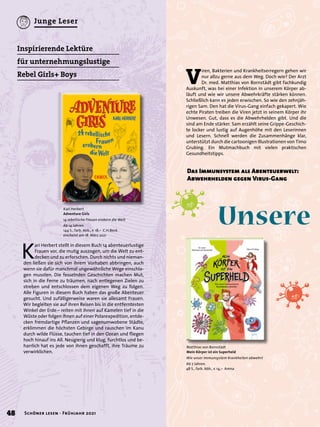 Unsere
	
Kari Herbert
Adventure Girls
14 rebellische Frauen erobern die Welt
Ab 14 Jahren.
144 S., farb. Abb., € 18,– C.H.Beck
erscheint am 18. März 2021
K
ari Herbert stellt in diesem Buch 14 abenteuerlustige
Frauen vor, die mutig auszogen, um die Welt zu ent-
decken und zu erforschen. Durch nichts und nieman-
den ließen sie sich von ihrem Vorhaben abbringen, auch
wenn sie dafür manchmal ungewöhnliche Wege einschla-
gen mussten. Die fesselnden Geschichten machen Mut,
sich in die Ferne zu träumen, nach entlegenen Zielen zu
streben und entschlossen dem eigenen Weg zu folgen.
Alle Figuren in diesem Buch haben das große Abenteuer
gesucht. Und zufälligerweise waren sie allesamt Frauen.
Wir begleiten sie auf ihren Reisen bis in die entferntesten
Winkel der Erde – reiten mit ihnen auf Kamelen tief in die
Wüste oder folgen ihnen auf einer Polarexpedition, entde-
cken fremdartige Pflanzen und sagenumwobene Städte,
erklimmen die höchsten Gebirge und rauschen im Kanu
durch wilde Flüsse, tauchen tief in den Ozean und fliegen
hoch hinauf ins All. Neugierig und klug, furchtlos und be-
harrlich hat es jede von ihnen geschafft, ihre Träume zu
verwirklichen.
Inspirierende Lektüre
für unternehmungslustige
Rebel Girls+ Boys
V
iren, Bakterien und Krankheitserregern gehen wir
nur allzu gerne aus dem Weg. Doch wie? Der Arzt
Dr. med. Matthias von Bornstädt gibt fachkundig
Auskunft, was bei einer Infektion in unserem Körper ab-
läuft und wie wir unsere Abwehrkräfte stärken können.
Schließlich kann es jeden erwischen. So wie den zehnjäh-
rigen Sam. Den hat die Virus-Gang einfach gekapert. Wie
echte Piraten treiben die Viren jetzt in seinem Körper ihr
Unwesen. Gut, dass es die Abwehrhelden gibt. Und die
sind am Ende stärker. Sam erzählt seine Grippe-Geschich-
te locker und lustig auf Augenhöhe mit den Leserinnen
und Lesern. Schnell werden die Zusammenhänge klar,
unterstützt durch die cartoonigen Illustrationen von Timo
Grubing. Ein Mutmachbuch mit vielen praktischen
Gesundheitstipps.
Matthias von Bornstädt
Mein Körper ist ein Superheld
Wie unser Immunsystem Krankheiten abwehrt
Ab 7 Jahren.
48 S., farb. Abb., € 14,– Arena
Das Immunsystem als Abenteuerwelt:
Abwehrhelden gegen Virus-Gang
48 Schöner lesen · Frühjahr 2021
Junge Leser
 