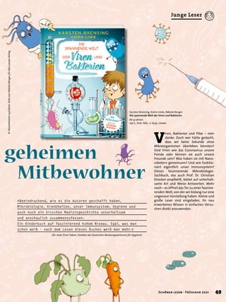»Beeindruckend, wie es die Autoren geschafft haben,
Mikrobiologie, Krankheiten, unser Immunsystem, Hygiene und
auch noch ein bisschen Medizingeschichte unterhaltsam
und anschaulich zusammenzufassen.
Ein Kinderbuch auf faszinierend hohem Niveau. Egal, was man
schon weiß – nach dem Lesen dieses Buches weiß man mehr.«
			 (Dr. med. Ernst Tabori, Direktor des Deutschen Beratungszentrums für Hygiene)
geheimen
	Mitbewohner
V
iren, Bakterien und Pilze – nein
danke. Doch wer hätte gedacht,
dass wir keine Sekunde ohne
Mikroorganismen überleben könnten?
Sind Viren wie das Coronavirus unsere
Feinde oder können sie auch unsere
Freunde sein? Was haben sie mit Nano-
robotern gemeinsam? Und wie funktio-
niert eigentlich unser Immunsystem?
Dieses faszinierende Mikrobiologie-
Sachbuch, das auch Prof. Dr. Christian
Drosten empfiehlt, bietet auf unterhalt-
same Art und Weise Antworten. Mehr
noch – es öffnet das Tor zu einer faszinie-
renden Welt, von der wir bislang nur eine
ungenaue Vorstellung haben. Kleine und
große Leser sind eingeladen, ihr neu
erworbenes Wissen in einfachen Versu-
chen direkt anzuwenden.
Karsten Brensing, Katrin Linke, Nikolai Renger
Die spannende Welt der Viren und Bakterien
Ab 9 Jahren.
192 S., farb. Abb., € 16,95 Loewe
© 
Illustrationen
auf
dieser
Seite
von
Nikolai
Renger,
für
den
Loewe
Verlag
49
Schöner lesen · Frühjahr 2021
Junge Leser
 