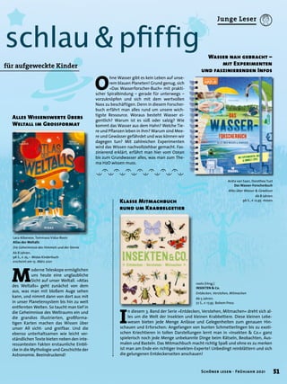 ?
ˇ
›
schlau & pfiffig
Alles Wissenswerte übers
Weltall im Grossformat
Wasser nah gebracht –
mit Experimenten
und faszinierenden Infos
für aufgeweckte Kinder
I
n diesem 3. Band der Serie »Entdecken, Verstehen, Mitmachen« dreht sich al-
les um die Welt der Insekten und kleinen Krabbeltiere. Diese kleinen Lebe-
wesen bieten jede Menge Anlässe und Gelegenheiten zum genauen Hin-
schauen und Erforschen: Angefangen von bunten Schmetterlingen bis zu exoti-
schen Kriechtieren in tollen Darstellungen lernt man in »Insekten & Co.« ganz
spielerisch noch jede Menge unbekannte Dinge beim Rätseln, Beobachten, Aus-
malen und Basteln. Das Mitmachbuch macht richtig Spaß und ohne es zu merken
ist man am Ende ein richtiger Insekten-Experte! Unbedingt reinblättern und sich
die gelungenen Entdeckerseiten anschauen!
Klasse Mitmachbuch
rund um Krabbelgetier
O
hne Wasser gibt es kein Leben auf unse-
rem blauen Planeten! Grund genug, sich
»Das Wasserforscher-Buch« mit prakti-
scher Spiralbindung – gerade für unterwegs –
vorzuknöpfen und sich mit dem wertvollen
Nass zu beschäftigen. Denn in diesem Forscher-
buch erfährt man alles rund um unsere wich-
tigste Ressource. Woraus besteht Wasser ei-
gentlich? Warum ist es süß oder salzig? Wie
kommt das Wasser aus dem Hahn? Welche Tie-
re und Pflanzen leben in ihm? Warum sind Mee-
re und Gewässer gefährdet und was können wir
dagegen tun? Mit zahlreichen Experimenten
wird das Wissen nachvollziehbar gemacht. Fas-
zinierend erklärt, erfährt man hier vom Ozean
bis zum Grundwasser alles, was man zum The-
ma H2O wissen muss.
roots (Hrsg.)
INSEKTEN & Co.
Entdecken, Verstehen, Mitmachen
Ab 5 Jahren.
72 S., € 17,95 Bohem Press
Anita van Saan, Dorothea Tust
Das Wasser-Forscherbuch
Alles über Wasser & Gewässer
Ab 8 Jahren.
96 S., € 12,95 moses.
M
oderne Teleskope ermöglichen
uns heute eine unglaubliche
Sicht auf unser Weltall. »Atlas
des Weltalls« geht zunächst von dem
aus, was man mit bloßem Auge sehen
kann, und nimmt dann von dort aus mit
in unser Planetensystem bis hin zu weit
entfernten Welten. So taucht man tief in
die Geheimnisse des Weltraums ein und
die grandios illustrierten, großforma-
tigen Karten machen das Wissen über
unser All sicht- und greifbar. Und die
ebenso unterhaltsamen wie leicht ver-
ständlichen Texte bieten neben den inte-
ressantesten Fakten erstaunliche Einbli-
cke in die Mythologie und Geschichte der
Astronomie. Beeindruckend!
Lara Albanese, Tommaso Vidus Rosin
Atlas des Weltalls
Die Geheimnisse des Himmels und der Sterne
Ab 8 Jahren.
96 S., € 25,– Midas Kinderbuch
erscheint am 15. März 2021

51
Schöner lesen · Frühjahr 2021
Junge Leser
 