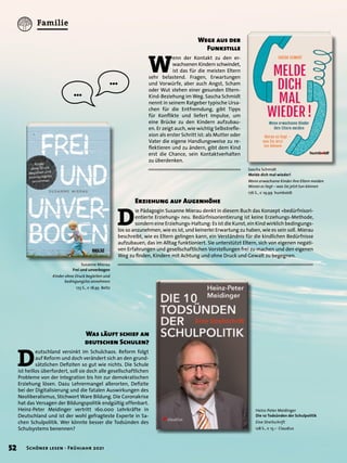 D
ie Pädagogin Susanne Mierau denkt in diesem Buch das Konzept »bedürfnisori-
entierte Erziehung« neu. Bedürfnisorientierung ist keine Erziehungs-Methode,
sondern eine Erziehungs-Haltung: Es ist die Kunst, ein Kind wirklich bedingungs-
los so anzunehmen, wie es ist, und keinerlei Erwartung zu haben, wie es sein soll. Mierau
beschreibt, wie es Eltern gelingen kann, ein Verständnis für die kindlichen Bedürfnisse
aufzubauen, das im Alltag funktioniert. Sie unterstützt Eltern, sich von eigenen negati-
ven Erfahrungen und gesellschaftlichen Vorstellungen frei zu machen und den eigenen
Weg zu finden, Kindern mit Achtung und ohne Druck und Gewalt zu begegnen.
Susanne Mierau
Frei und unverbogen
Kinder ohne Druck begleiten und
bedingungslos annehmen
173 S., € 18,95 Beltz
Erziehung auf Augenhöhe
Sascha Schmidt
Melde dich mal wieder!
Wenn erwachsene Kinder ihre Eltern meiden
Woran es liegt – was Sie jetzt tun können
176 S., € 19,99 humboldt
Heinz-Peter Meidinger
Die 10 Todsünden der Schulpolitik
Eine Streitschrift
128 S., € 15,– Claudius
W
enn der Kontakt zu den er-
wachsenen Kindern schwindet,
ist das für die meisten Eltern
sehr belastend. Fragen, Erwartungen
und Vorwürfe, aber auch Angst, Scham
oder Wut stehen einer gesunden Eltern-
Kind-Beziehung im Weg. Sascha Schmidt
nennt in seinem Ratgeber typische Ursa-
chen für die Entfremdung, gibt Tipps
für Konflikte und liefert Impulse, um
eine Brücke zu den Kindern aufzubau-
en. Er zeigt auch, wie wichtig Selbstrefle-
xion als erster Schritt ist: als Mutter oder
Vater die eigene Handlungsweise zu re-
flektieren und zu ändern, gibt dem Kind
erst die Chance, sein Kontaktverhalten
zu überdenken.
Wege aus der
Funkstille
…
…
Was läuft schief an
deutschen Schulen?
D
eutschland versinkt im Schulchaos. Reform folgt
auf Reform und doch verändert sich an den grund-
sätzlichen Defiziten so gut wie nichts. Die Schule
ist heillos überfordert, soll sie doch alle gesellschaftlichen
Probleme von der Integration bis hin zur demokratischen
Erziehung lösen. Dazu Lehrermangel allerorten, Defizite
bei der Digitalisierung und die fatalen Auswirkungen des
Neoliberalismus, Stichwort Ware Bildung. Die Coronakrise
hat das Versagen der Bildungspolitik endgültig offenbart.
Heinz-Peter Meidinger vertritt 160.000 Lehrkräfte in
Deutschland und ist der wohl gefragteste Experte in Sa-
chen Schulpolitik. Wer könnte besser die Todsünden des
Schulsystems benennen?
52 Schöner lesen · Frühjahr 2021
Familie
 