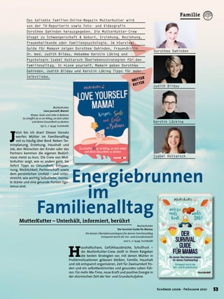MutterKutter – Unterhält, informiert, berührt
	 Energiebrunnen
		 im
Familienalltag
MutterKutter
Love yourself, Mama!
Körper, Seele und Liebe in Balance
So schaffst du es im Alltag, an dich selbst
und deine Gesundheit zu denken
192 S., € 19,99 humboldt
MutterKutter
Der Survival-Guide für Mamas
Die besten Überlebensstrategien für deinen Familienalltag
Entspannt durch die Vor- und Grundschulzeit
200 S., € 19,99 humboldt
J
etzt bin ich dran! Diesen Vorsatz
werfen Mütter im Familienalltag
viel zu häufig über Bord. Neben Ter-
minplanung, Erziehung, Haushalt und
Job, den Wünschen der Kinder oder des
Partners kommen die eigenen Bedürf-
nisse meist zu kurz. Die Crew von Mut-
terKutter zeigt, wie es anders geht. Sie
liefert Tipps zu Gesundheit, Entspan-
nung, Weiblichkeit, Partnerschaft sowie
dem persönlichen Umfeld – und unter-
streicht, wie wichtig Selbstliebe, menta-
le Stärke und eine gesunde Portion Ego-
ismus sind.
H
aushaltschaos, Gefühlsausbrüche, Schulfrust –
die MutterKutter-Crew stellt in ihrem Ratgeber
die besten Strategien vor, mit denen Mütter in
Problemsituationen gelassen bleiben, Familie, Haushalt
und Job entspannt organisieren, Zeit für Zweisamkeit fin-
den und ein selbstbestimmtes und gesundes Leben füh-
ren. Für mehr Me-Time, neue Kraft und positive Energie in
der stürmischen Zeit der Vor- und Grundschuljahre.
Das beliebte Familien-Online-Magazin MutterKutter wird
von der TV-Reporterin sowie Foto- und Videografin
Dorothee Dahinden herausgegeben. Die MutterKutter-Crew
bloggt zu Schwangerschaft & Geburt, Erziehung, Beziehung,
Frauenheilkunde oder Familienpsychologie. Im »Survival-
Guide für Mamas« zeigen Dorothee Dahinden, Frauenärztin
Dr. med. Judith Bildau, Hebamme Kerstin Lüking und
Psychologin Isabel Huttarsch Überlebensstrategien für den
Familienalltag. In »Love yourself, Mama!« geben Dorothee
Dahinden, Judith Bildau und Kerstin Lüking Tipps für mehr
Selbstliebe.
Dorothee Dahinden
Isabel Huttarsch
Kerstin Lücking
Judith Bildau
53
Schöner lesen · Frühjahr 2021
Familie
 