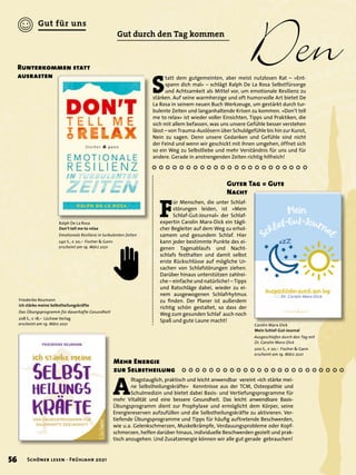 Den
	
F
ür Menschen, die unter Schlaf-
störungen leiden, ist »Mein
Schlaf-Gut-Journal« der Schlaf-
expertin Carolin Marx-Dick ein tägli-
cher Begleiter auf dem Weg zu erhol-
samem und gesundem Schlaf. Hier
kann jeder bestimmte Punkte des ei-
genen Tagesablaufs und Nacht-
schlafs festhalten und damit selbst
erste Rückschlüsse auf mögliche Ur-
sachen von Schlafstörungen ziehen.
Darüber hinaus unterstützen zahlrei-
che – einfache und natürliche! – Tipps
und Ratschläge dabei, wieder zu ei-
nem ausgewogenen Schlafrhytmus
zu finden. Der Planer ist außerdem
richtig schön gestaltet, so dass der
Weg zum gesunden Schlaf auch noch
Spaß und gute Laune macht!
A
lltagstauglich, praktisch und leicht anwendbar vereint »Ich stärke mei-
ne Selbstheilungskräfte« Kenntnisse aus der TCM, Osteopathie und
Schulmedizin und bietet dabei Basis- und Vertiefungsprogramme für
mehr Vitalität und eine bessere Gesundheit. Das leicht anwendbare Basis-
Übungsprogramm dient zur Prophylaxe und ermöglicht dem Körper, seine
Energiereserven aufzufüllen und die Selbstheilungskräfte zu aktivieren. Ver-
tiefende Übungsprogramme und Tipps für häufig auftretende Beschwerden,
wie u.a. Gelenkschmerzen, Muskelkrämpfe, Verdauungsprobleme oder Kopf-
schmerzen, helfen darüber hinaus, individuelle Beschwerden gezielt und prak-
tisch anzugehen. Und Zusatzenergie können wir alle gut gerade gebrauchen!
Mehr Energie
zur Selbstheilung
Carolin Marx-Dick
Mein Schlaf-Gut-Journal
Ausgeschlafen durch den Tag mit
Dr. Carolin Marx-Dick
200 S., € 20,– Fischer & Gann
erscheint am 19. März 2021
Friederike Reumann
Ich stärke meine Selbstheilungskräfte
Das Übungsprogramm für dauerhafte Gesundheit
208 S., € 18,– Lüchow Verlag
erscheint am 19. März 2021
Guter Tag = Gute
Nacht
S
tatt dem gutgemeinten, aber meist nutzlosen Rat – »Ent-
spann dich mal« – schlägt Ralph De La Rosa Selbstfürsorge
und Achtsamkeit als Mittel vor, um emotionale Resilienz zu
stärken. Auf seine warmherzige und oft humorvolle Art bietet De
La Rosa in seinem neuen Buch Werkzeuge, um gestärkt durch tur-
bulente Zeiten und langanhaltende Krisen zu kommen. »Don’t tell
me to relax« ist wieder voller Einsichten, Tipps und Praktiken, die
sich mit allem befassen, was uns unsere Gefühle besser verstehen
lässt – von Trauma-Auslösern über Schuldgefühle bis hin zur Kunst,
Nein zu sagen. Denn unsere Gedanken und Gefühle sind nicht
der Feind und wenn wir geschickt mit ihnen umgehen, öffnet sich
so ein Weg zu Selbstliebe und mehr Verständnis für uns und für
andere. Gerade in anstrengenden Zeiten richtig hilfreich!
Runterkommen statt
ausrasten
Ralph De La Rosa
Don’t tell me to relax
Emotionale Resilienz in turbulenten Zeiten
240 S., € 20,– Fischer & Gann
erscheint am 19. März 2021
Gut durch den Tag kommen
56 Schöner lesen · Frühjahr 2021
Gut für uns
 