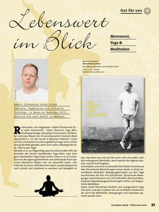© Birgit
Hart
Lebenswert
im Blick Movement,
Yoga &
Meditation
Robert Ehrenbrand
Die Kraft des Suchens
Dein Weg zu physischer und mentaler Stärke
200 S., € 22,– Aurum
erscheint am 19. März 2021
Robert Ehrenbrand unterrichtet
Seminare, Yogaklassen und virtuelle
Trainings, in denen er Menschen hilft,
physisch wie auch mental zu wachsen.
R
ockmusiker und »Yogadude«: Robert Ehrenbrand ist –
so seine Autorenvita – Vater, Ehemann, Yogi, Wirt-
schaftspsychologe, Kampfsport-Enthusiast und Musi-
ker (und zwar Bassist der US-amerikanischen Hardcore-Band
»Boysetsfire«). Für den heute in München lebenden Coach
mit dem markanten Erscheinungsbild hat Yoga schon immer
eine große Rolle gespielt, wenn auch nicht unbedingt das rei-
ne »Feel-Good«-Yoga.
Deshalb ist es nur folgerichtig, dass Ehrenbrand allen hilft, die
zwischen den bereits bestehenden Yoga-Stilen nach ihrer
ganz individuellen Yoga-Praxis suchen. Denn er ist sich sicher,
dass erst die eigene ganzheitliche und umfassende Praxis das
innere Wachstum fördert und uns dauerhaft stärkt. »Die
Kraft des Suchens« hilft Menschen daher sowohl physisch als
auch mental und emotional zu wachsen und beweglich zu
sein. Hier kann man sich auf die Suche nach sich selbst, nach
den verborgenen Potentialen, dem Erwecken der eigenen Intu-
ition und der Kraft begeben.
Schnörkellos und ohne Umschweife führt Robert Ehrenbrand
über theoretische Betrachtungen immer wieder zu direkt an-
wendbaren Beispielen. Bewegungskonzepte aus dem Yoga
verschmelzen bei ihm mit Kampfkunst. Dynamische Bewe-
gungen synchronisieren sich mit kraftvollen Atemtechniken.
Explosive Eigenkörpergewichtsübungen treffen auf tiefgrei-
fende Meditation.
Dabei macht Ehrenbrand deutlich, wie undogmatisch Yoga
sein kann, und dass in jedem von uns ein Rebell schlummert,
der durch die Meditation, Bewegungen und Inspiration ge-
weckt werden kann.
57
Schöner lesen · Frühjahr 2021
Gut für uns
 